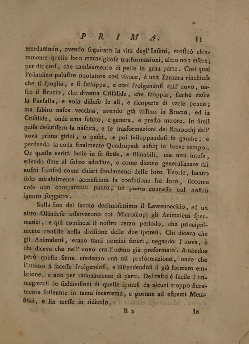 iii ‘avendo feguitato la vita degl’Infetti, moftrò chia» ramente quelle loro maravigliofe trasformazioni, altro non eflere;, per dir tosì, che cambiamento di pelle in gran parte. Così quel Pefciolino paluftre nuotatore così vivace, è una Zanzara rinchiufa che: fi fpoglia;, e fi Sviluppa, e così fvolgendofi dall’ uovo; na- {ce il Brucio, che diventa Crifalide, che fcoppia, ficchè nafce. la Farfalla, e vola diftefe le ali, e ricoperte di varie penne; ma fubito nafce. vecchia, Menia gia viffuto in Brucio, ed in Crifalide , onde ama PRE e genera, e prefto muore. In fimil suifa defcriffero la nafcita, e le trasformazioni dei Ranocchj dall’ uova prima girini; 0 pefci, e poi fviluppandofi le gambe; e perdendo la coda finalmente Quadrupedî anfibj in breve tempo. Or quefte verità belle in fe Reffe ‘e ftimabili,, ma non intefe, eflendo ftate ‘al folito adoffate, e come Sas generalizzate dai noftri Filofof come chiari fondamenti delle loro Teorle, hanno folo mirabilmente accrefciuta la ‘confufione fra loro, fi iccome cofe non comparabili. ‘punto j nè punto. connefìe ‘ RE noftro ignoto foggetto . | Sulla fine del fecolo alano il Bowciialalià ed un altro (Olandefe ‘offervarono: coi Microfcopj gli rif lbeti fper- matici , (e quì comincia il noftro ‘terzo periodo, che principal- mente confifte. nella divifione delle due ipotefi. Chi diceva che gli. Animaletti , «erano tanti uomini futùfi ; s negando: l’uova, è chi diceva che nell’ uovo ‘era l’uomo già preformato”. Abbado | però. quefte Sette. credeano una tal. preformazione:, onde: che l’uomo fi faceffe' fvolgendofi,. e diftendendofi il gia formato em» brione, e non per radunamento di parti.: Delrefto.è facile l'im maginarfi le, fuddivifioni di . quelle: ipotefi ‘da alcuni: troppo fiera» | mente foftenùte:in tanta incertezza; e Lasglanio ad eftremi Mera: B&amp;ilici, e ifin:-meflerità ridicolo jie'i sito Giogo suino . oto B 2 In