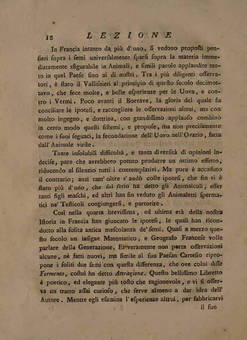 fieri fopra i femi univerfalmente fparfi fopra la materia imme- diatamente sfigurabile in Animali, e fimili parole applaudite tan- to in ahel Paefe fino ai dì noftri. Tra i più diligenti offerva- tori, è ftato il Vallifnieri ‘al principio di quefto fecolo decimot- tavo., che fece molte, e belle efperienze per Je Uova, e con- ‘tro i Vermi, Poco avanti il Boerave, ‘la gloria del quale fu conciliare le ipotefì, e raccogliere le offervazioni altrui; ma con molto ingegno, e dottrina, con grandiffimo »applaufo .combinò ‘in certo modo quetti fiftemi, e propofe, rina non precilamente come i fuoi feguaci, la fecoa dazione dell’ Uovo nell’ Ovario, fatta dall’ Animale virile. (Varhemiani Tante .infolubili ‘difficoltà, e tanta diverfiti tà di opiaîoni ine decife, pare che avrebbero potuto produrre un ottimo effetto, riducendo! al filenzio tutti.i contemplativi. Ma pure è accaduto il contrario; anzi tant oltre s' andò colle ipotefi , che fin vi è ftato più d’ uno , che ful ferio ha. detto: gli } Animalculi ; effer tanti figli mafchi, ed altri han fin veduto gli in {perma» tici ne’ Tefticoli congiungerfi, e partorire. Così nella quarta brevifiima,. ed ultima età delti ‘noftra ‘ toria in Francia han giuocato le ‘ipotefi,. le quali han . ticon= dotto alla folita antica mefcolanza de’ femi. Quafi a mezzo ques fto fecolo un infigae Matematico; e Geografo Francefe volle parlare della Generazione, Ei*veramente non perta offervazioni “alcune, nè fatti nuovi, ma fimile al fuo Paefan Cartefio ripro- pone i foliti due femi'con queta differenza, che ove colui «dille Fermento, coftui ha detto. Attrazione. Quefto belliffimo Libretto è poetico, ed elegante ‘più tofto che ragionevole, e vi fi ofler- va un tratto affai curiofo , che ferve almeno a dar idea dell Autore, Mentre egli efamina l’ efpetienze altrui, per'fabbricarvi . il fuo