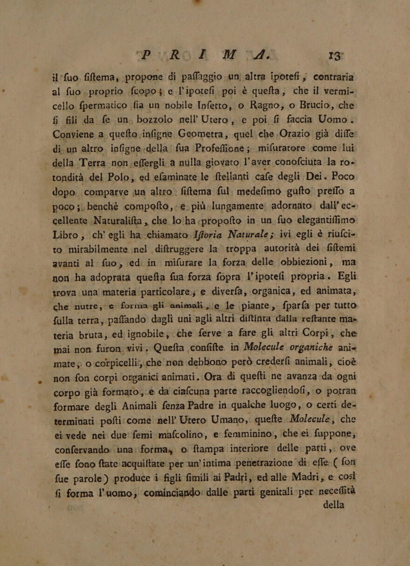 Pilo A Madia se il'fuo. fiftema, propone di paffaggio .uni altra ipotefi, contraria al fuo. proprio .{copo $ e l’ipotefi poi è quefta, che il vermi- cello fpermatico fia un nobile Infetto, o Ragno, o Brucio, che fi fili da fe un bozzolo nell’ Utero, e poi, fî faccia Uomo. Conviene a quefto infigne Geometra, quel che Orazio gia diffe: di. un altro infi igne, «della fua Profeflione ; mifuratore come lui della Terra non.effergli. a nulla giovato l'aver conofciuta la ro- tondità. del Polo, ed efaminate le ftellanti cale degli Dei. Poco dopo. comparve un altro. fitema ful. medefimo gufto' preflo a poco ;.\ benchè compofto,. e. più lungamente: adornato, dall’ ec-. cellente ;Natutalifta ,, che lo'ha propofto in un fuo elegantifimo Libro, ch’ egli ha chiamato. Ifforia Naturale ; ivi egli è riufci= to mirabilmente nel diftruggere la troppa autorità dei filtemi avanti al fuo, ed. in mifurare la forza delle ‘obbiezioni, ma non. ha adoprata quefta fua forza fopra l’ipoteli propria. Egli trova una! materia particolare; e diverfa, organica, ed animata, ‘che nutre, e fornia.gli animali le le piante, fparfa per tutto falla terra, paffando dagli uni agli altri diftinta dalla reftante ma» teria bruta ,.ed ignobile; che ferve a fare gli altri Corpi, che mai non furon. vivi. Quefta confifte in Molecule organiche ani mate » o -corpicelli;,.che non debbono però crederfi animali, cioè non fon corpi organici animati. Ora di quefti ne avanza «da ogni corpo già formato,.e da ciafcuna parte raccogliendofi, o potran formare degli Animali fenza Padre in qualche luogo, o certi de- terminati pofti: come. nell’ Utero Umano, quefte. Molecule, ‘che ei vede nei due femi mafcolino, e fenminino, che ei fuppone, confervando: una: forma, o ftampa interiore. delle. parti, ove effe fono ftate acquiltate per ‘un’intima penetrazione ‘di. effe: ( fon | fue parole) produce i figli fi fimili ai Padri, ed alle Madri; e: così fi forma l'uomo, cominciando: dalle. parti genitali per neceflità della