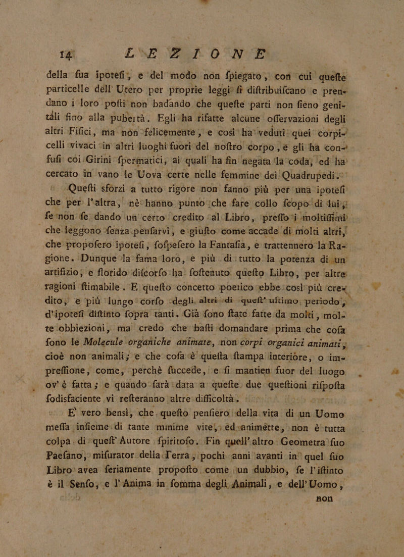 della fua ipotefi, è ‘del’ inélle non {piegato} co cui } pete particelle dell' Utero per proprie leggi ft diftribuifcano e prens dano i loro pofti non badando che quefte ‘parti ‘non fieno geni- tàli fino alla pubertà. Egli ‘ha rifatte ‘alcune offervazioni degli altri Fifici, ma nòn felicemente , e così’ ha: veduri: quei corpi celli ‘vivaci ‘in altri luoghi fuori del noftro corpo ; è gli ha con-? fufi coi :Girini fpermatici, ai quali ha fin negata la ‘coda; ‘ed''ha' cercato în vano le Uova ‘certe nelle femmine dei Quadrupedi 0 «Quetti sforzi a tutto rigore non fanno più per una ipotefi che per. l'altra, nè hanno punto che fare” collo fcopo di dui; fe ‘non fe dando un 'cetto ‘credito ‘al Libro, ‘preffovi i moltifitài | cheleggono Yenza.penfatvi, e'giufto come accade ‘di molti altri, gione. Dunque la fama loro, e più di: tutto la potenza di un artifizio; e flotido' ‘difcorfo ‘ha. foftenuto. quefto Libro, per ‘altre: ragioni ftimabile . E quefto concetto poetico ebbe. così più. cre dito; e più ‘lungo corfo ‘degli, altri «di que ultimo, periodo, d’ ipotefi diftinto fopra tanti. ‘Già fono ftate fatte da molti, mol te obbiezioni, ma credo ‘che bafti domandare ‘prima che cofa fono le Molecule organiche ariana, inon corpi: organici animati; cioè non'animali; @ che cofa è quelta ftampa interiore, o im= preffione, come, perchè fuccede,: e. fi mantien fuor del luogo ov' è fatta; e quando farà: dara a quefte. due dario Liippita fodisfaciente. vi refteranno altre difficoltà. e ez E vero bensì, che. quefto. penfiero | della. vita di un Uomo meffa ‘infieme. di tante minime vite}; édvanimette, non è‘ tutta Paefano, mifurator. delia I'errà pochi anni ‘avanti in quel filo è il A e l’Anima in fomma: degli. Avimali,. e. dell’ Uomo; i non LI ia