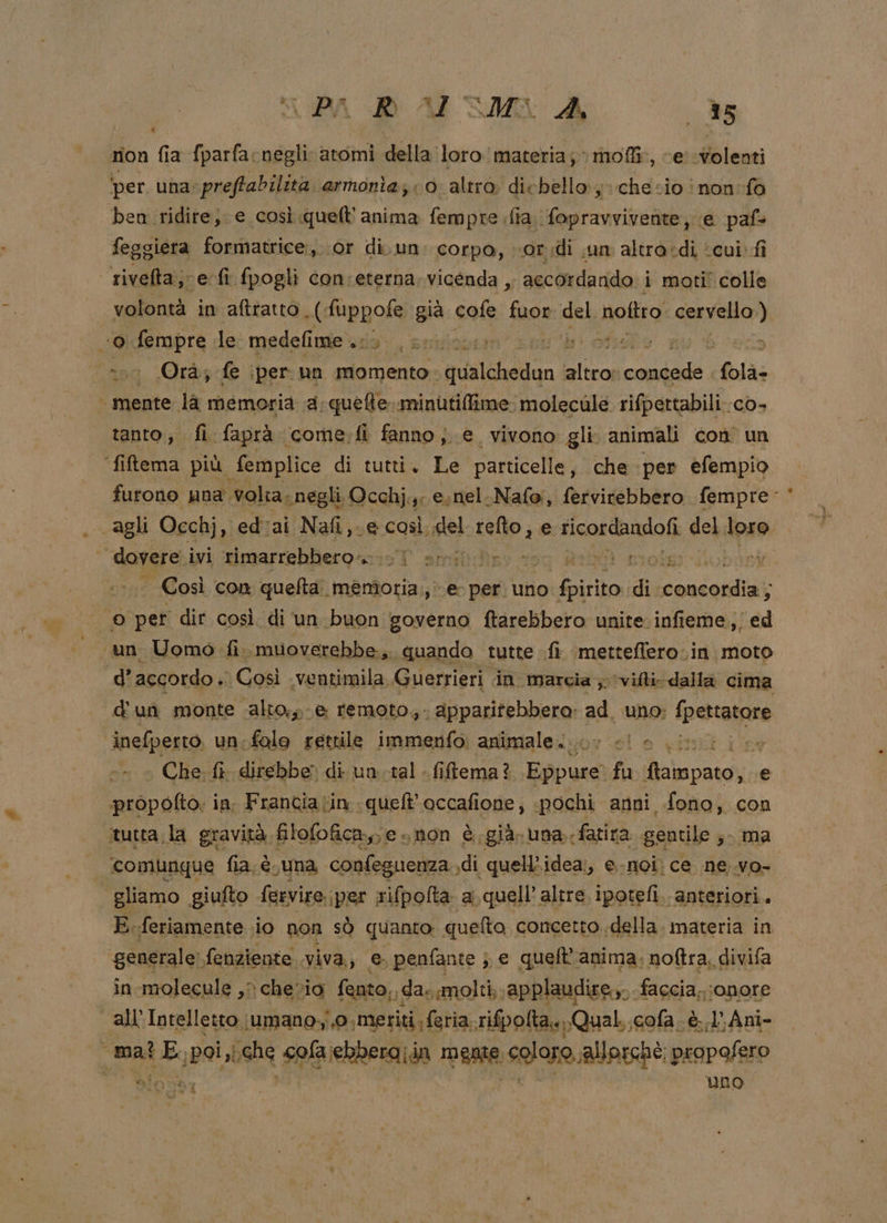 rion fia fparfacnegli atomi della loro materia; moli, cer volenti ‘per. una. preftabilita. armonia; 0. altro. dic bello schesio inon:f0 ben ridire; e così quelt'' anima fempre fia. fopravvivente, (e paf+ feggiera formatrice, or di. un. corpo, or di un altra:di ‘cui. fi rivefta;-e-fi fpogli con:eterna. vicenda ,; accordando i moti' colle volontà in aftratto E, ‘già cofe fuor del noltro cervello) «© fempre le medefime ..: uo prifapen ihr i 3 ‘00 Orà; fe iper un momento . acacia ssa dt folà- mente la memoria a: quefte. minutilfime: molecule rifpettabili.co- tanto, fi faprà come. fi fanno } e vivono gli animali con un filtema più femplice di tutti. Le particelle, che ‘per efempio furono una. ‘volta. «negli. Occhj.,. esnel.Nafo, fervitebbero fempre- agli Occhj, ed'ai Nafi,.e così, se) telo; e Ficordandofi del loro n dovere. ivi ‘rimarrebbero no smi.fr oig i | Così con queta. menîoria:; e per uno pra di ondeldi ; © per dir così di un buon governo ftarebbero unite. infieme, ed un Uomo fi. muoverebbe,. quando tutte fi metteflero.in moto d’ accordo. Così ‘ventimila, Guerrieri in marcia ; viti dalla cima d'un monte alto,» e remoto, apparifebbero: ad. uno; pone inefperto. un. falo rettile immenfo: animale.» &lt;&lt; cv Che: fi direbbe” di un tal - fiftema? Eppur fa LE e propotto. in, Franciatin quelt'occafione, pochi anni fono, con ctutta;la gravità filofofica,,e non è.già.una.fatira gentile ; ma comunque fia. è. suna confeguenza, di quell’idea;, e-noi) ce. ne .vo- gliamo giufto ferviro. iper rifpolta a quell’ altre ipotefi. anteriori. E.feriamente io non sò quanto quelto concetto della. materia in ‘generale fenziente. viva, e. penfante ; € queft'anima, noftra, divifa in ‘molecule ,) chevia fento,, dae molti, ‘applaudire, «faccia. ;onore —all'Intelletto ;umano,,0, meriti feria. rifpolta» Quali cola. è. l’Ani- mat Ecpoi,l sche &lt; cofa\ebbera;.in rente. sore: allorchè; propafero — Alossy uno