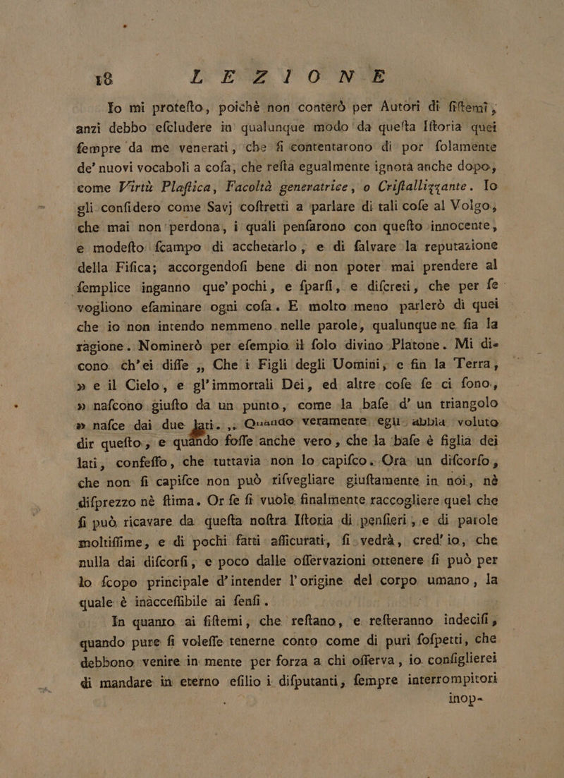 ra LE: DT ONT Io mi protefto, poiché non conterò per Autori di fitemî, anzi debbo efcludere in qualunque modo 'da queta Iftoria quei fempre da me venerati, che fi contentarono di por folamente de’ nuovi vocaboli a cofa; che refta egualmente ignotà anche dopo, come Virtù Plaftica, Facoltà generatrice, o Criftallizzante. To gli confidero come Savj ‘coftretti a ‘parlare di tali cofe al Volgo, che mai non’ perdona, i quali penfarono con quefto ‘innocente, e modefto fcampo di acchetarlo ; e di falvare la reputazione della Fifica; accorgendofi bene di non poter mai prendere al femplice inganno que’ pochi, e fparfi, e difcreti, che per fe. vogliono efaminare ogni cofa. E. molto meno parlerò di quei che io non intendo nemmeno. nelle parole, qualunque ne, fia la ragione. Nominerò per efempio il folo divino -Platone. Mi die cono. ch’ei diffe ,, Che i Figli degli Uomini; c fin la Terra, » e il Cielo, e gl’immortali Dei, ed altre. cofe fe ci fono, » nafcono giufto da un punto, come la bafe d’ un triangolo m.nafce sdaiodue larici, = &amp;ad077 NFROTOO egli. abbia voluto dir quefto., e quando foffe anche vero , che la ‘bafe è figlia dei lati, confeffo, che tuttavia non lo capifco . Ora un difcorfo, che non fi capifce non può rifvegliare giuftamente in noi, nè difprezzo nè ftima. Or fe fì vuole finalmente raccogliere quel che fi può ricavare da. quefta noftra Iftoria di penfieri,.e di patole moltiffime, e di pochi fatti afficurati, fi.vedrà, cred'io, che nulla dai difcorfi, e poco dalle offervazioni ottenere fi può per lo fcopo principale d’intender l'origine del corpo umano, la quale è inàcceflibile ai fenfi. In quanto ai fiftemi, che reftano, e. refferanno indecifi, quando pure fi voleffe tenerne conto come di puri fofpetti, che debbono venire in mente per forza a chi offerva, io. configlierei di mandare in eterno PID difputanti, fempre interrompitori inop=