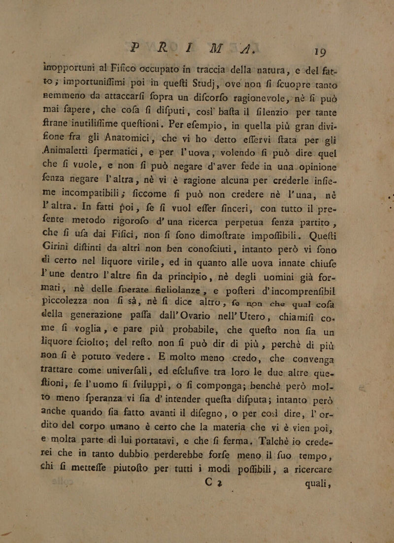 inopportuni al Fifico occupato in traccia‘ della natura, e del fate to; importuniffimi poi ‘in quefti Studj, ove non fi fcuopre tanto nemmeno da attaccarfi fopra un difcorfo ragionevole, nè fi può mai fapere, che cola fi difputi, così’ bafta il filenzio per tante firane inutilifime queftioni. Per efempio, in quella più gran divi- fione fra gli Anatomici, ‘che vi ho ‘detto efletvi ftata per ‘gli Animaletti fpermatici, e per l’uova; volendo fi può dire. quel che fi vuole, e non fi può negare d'aver fede in una.opinione fenza negare l’altra, nè vi è ragione alcuna per crederle infie- me incompatibili; ficcome fi può non credere nè l’una, nè l’altra. In fatti poi, fe fi vuol effer finceri, con tutto il pre- fente. metodo rigsorofo d’ una ricerca perpetua fenza partito , che fi ufa dai Fifici, non fi fono dimoftrate impoflibili. Quefti Girini diftinti da altri non ben conofciuti, intanto però vi fono di certo nel liquore virile, ed in quanto alle uova innate chiufe lune dentro l'altre fin da principio, nè degli uomini già for- mati, nè delle fperate figliolanze , e pofteri d’incomprenfibil piccolezza non. fi sà, nè fi dice altro, fe non che qual cofà della generazione paffa dall’Ovario nell’ Utero, chiamifi co. me. fi voglia, e pare più probabile, che quefto non fia un liquore fciolto; delrefto non fi può dir di più, perchè di più non fi è potuto vedere. E molto meno credo, che convenga trattare come: univerfali, ed efclufive tra loro le due altre que- ftioni; fe l’uomo fi fviluppi, 0 fi componga; benchè però mol- to meno fperanza'vi fia d’ intender quefta difputa; intanto però anche quando fia fatto avanti il difegno, o per così dire, l’ or- dito del corpo umano è certo che la materia che vi è vien poi, e molta parte di lui portatavi, e che fi ferma, Talchè io crede- rei che in tanto dubbio perderebbe forfe meno il fuo. tempo, chi fi metteffe piutofto per’ tutti i modi poflibili, a ricercare d'3 quali,