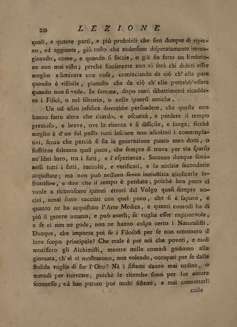 qualî; e quante parti, e più probabili che. fien dunque di ripie» no, ed aggiunte, più tofto che andarfene idifperatamente imma= ginando ; come, e quando fi faccia o già fia fatto un Embrio- ne non mai vifto} perchè finalmente non vi farà chi dubiti effer meglio efaminare una cofa, cominciando da ciò ch’ ella pare quando è vifibile ; piutofto cche da ciò ch’ ella potrebb*eflere quando not fi vede. In fomma, dopo tanti dibattimenti ricadde= ro i Fifici, o pel filenzio; o nelle. ipotefi antiche... Un tal efito infelice. dovrebbe: perfuadere, che quefte non banno fatto altro che ritardo, e ofcurità; e perdere il tempo preziofo:, e breve, ove la ricerca è fi difficile, e lunga; ficchè meglio è d'un fol paffo tutti-lafciare non afcoltati i contempla- tivi, fenza che petciò fi fia in generazione punto men dotti; 0 foffrirne foltanto quel poco; che fempre fi trova per via {parfo ne'libri ‘loro; tra i fatti, e-l'efperienza. Saranno dunque fcon- nefli tuttii fatti, raccolti, e verificati, e le notizie fecondarie acquiftate; ma non può. neffuno fenza ingiuftizia giudicarle in- fruttifére; e dire che il tempo è perduto ; poichè ben poco ci. vuole a riconofcere quanti «errori ‘del Volgo quafi: fempre no». civi, omai fono cacciati con quel; poco, cheofi è faputo , e quanto ne ha acquiftato l'Arte Medica ,. e. quanti comodi ha di più il genere umano, e può averli; fe voglia: effer: ragionevole; e fe ei non ne gode, non ne ‘hanno colpa certo. i. Naturalitti . Dunque, che importa poi fevi Filofofi perfe non ottennero il loro fcopo. principale? Che male è per noi ‘che: poveri, e nudi moriffero gli Alchimifti, mentre mille comodi godiamo alla giornata, ch’ei ci moftrarono; non volendo; occupati per fe dalla fiolida voglia di far P Oro? Nè i fiftemi danno mai ordine, © metodi per ricercare, poichè le ricerche: fono per lor natura fconnefTe ; ‘ed han potuto ‘pot molti fiftemi., ‘e mai connetterli | colle