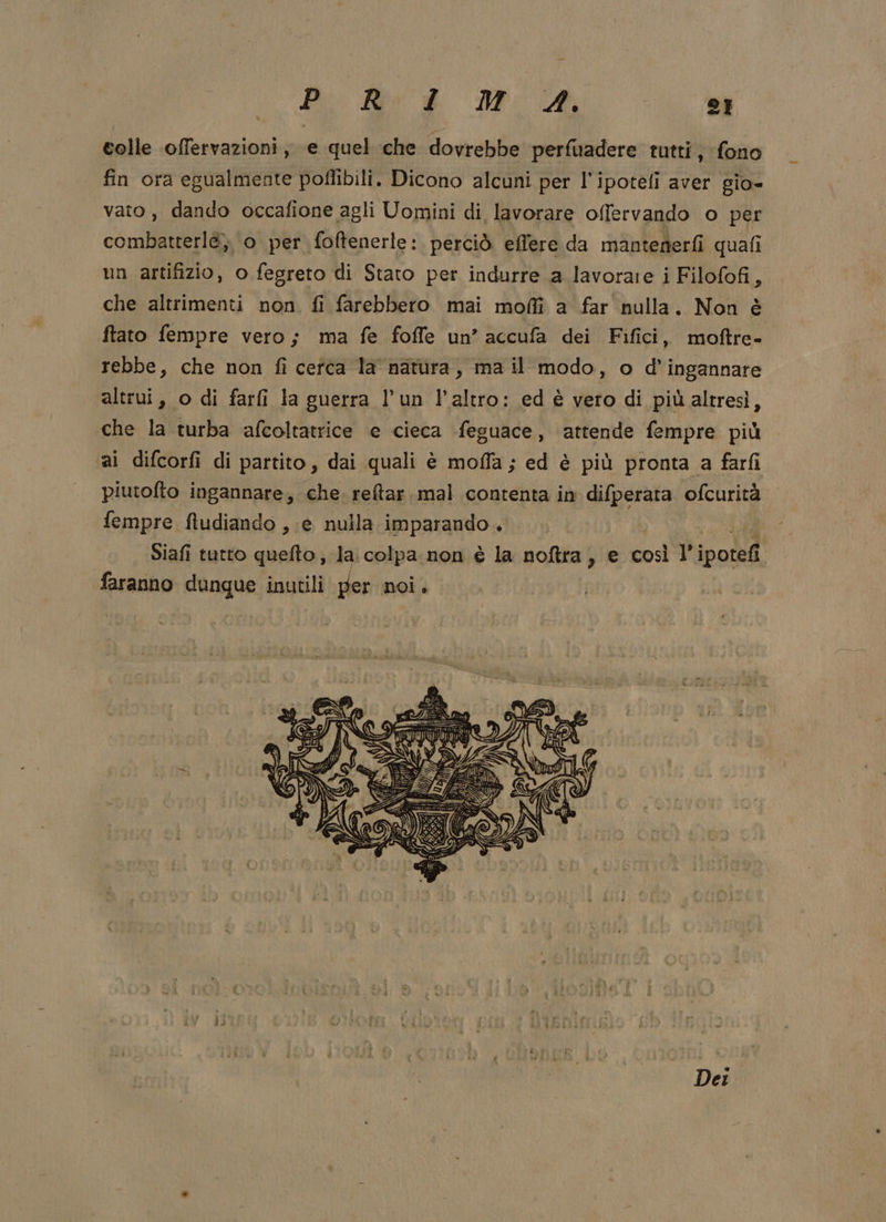 Pi Riv è NP A 2} colle offervazioni, e quel che dovrebbe perfuadere tutti, fono fin ora egualmente poflibili. Dicono alcuni per l'ipotefi aver gio- vato, dando occafione agli Uomini di lavorare offervando o per combatterl&amp;, o per foftenerle: perciò effere da mantenerfi quafi un artifizio, o fegreto di Stato per indurre a lavorare i Filofofi, che altrimenti non. fi farebbero mai moffì a far nulla. Non è ftato fempre vero; ma fe foffe un’ accufa dei Fifici, moftre- rebbe, che non fi cefca la natura, ma il modo, o d’ingannare altrui, o di farfi la guerra l'un l’altro: ed è vero di più altresì, che la turba afcoltatrice e cieca feguace, attende fempre più ai difcorfi di partito, dai quali è mofla ; ed è più pronta a farfi piutofto ingannare, che. reftar.mal contenta in difperata ofcurità fempre ftudiando , e nulla imparando. Mo. Siafi tutto quefto, la colpa non è la noftra, e così l’ ipotefi. faranno dunque inutili per noi. Dei