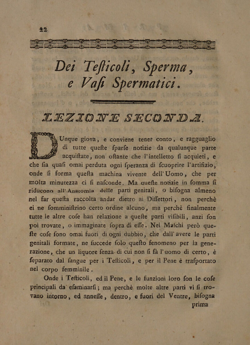 92 -p&gt;—=pentenf——o=po=peniponpe. nine ioni nianto nio ziaastaaii Dei Tefticolt, Sperma, e Vaf Spermatici.. LEZIONE SECONDA. di tutte quefte fparfe notizie da qualunque parte ian acquiftate, non oftante che l'intelletto fi acquieti, e de fia quafi omai perduta ogni fperanza di fcuoprire l’artifizio onde fi forma quefta machina vivente dell'Uomo, che per molta minutezza ci fi nafconde, Ma auefte notizie in fomma fl riducono all’ Anatomia delle parti genitali, © bifogna almeno. nel far quefta raccolta andar dietro ai Diffettori, non perchè ei ne fomminiftrino certo ordine alcuno, ma perchè finalmente tutte le altre cofe han relazione a quefte parti vifibili, anzi fon poi trovate, 0 immaginate fopra di efle. Nei Mafchi però que- fte cofe fono omai fuori di ogni dubbio, che dall’avere le parti genitali formate, ne fuccede folo quefto fenomeno per la gene- razione, che un liquore fenza. di cui non fi fà l'uomo di certo, è feparato dal fangue per i Tefticoli, e per il Pene è portai nel corpo femminile . i | Onde i Tefticoli, ed il Pene, e le funzioni loro fon le cofe principali da' efaminarfi; ma perchè molte altre parti vi fi tro- vano intorno, ed anneffe, dentro, e fuori del Ventre, bifogna prima