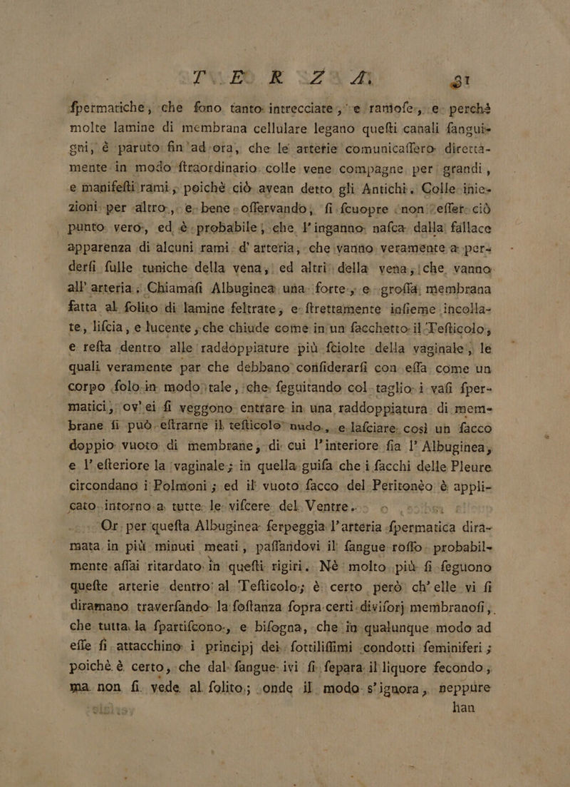 PIUVFO E GZR A di fpetmatiche; che fono tanto: intrecciate ; ve ‘(raniofe.,\e- perché molte lamine di membrana cellulare legano quefti canali fangui= gni, è paruto:. fin'ad’ora, che le artetie comunicaffero direttà- mente.in modo -ftraordinario. colle vene compagne, peri grandi, e manifefti\rami, poichè ciò avean detto gli Antichi; Colle-inie- zioni. per «altro, e. bene: offervando; fi fcuopre “non veffeto ciò punto: vero», ed è probabile; che Y inganno: nafca dalla! fallace apparenza di alcuni rami. d’ arteria, che vanno. veramente a pers derfi fulle tuniche della vena; ed altri della vena;jche vanno. all’ arteria; Chiamafi Albuginea una. forte; e .groffla. membrana fatta al folito di lamine feltrate; e-ftrettamente infieme incolla- te, lifcia » e lucente ;che chiude come in'un facchetto: il Tefticolo; e refta dentro alle raddoppiatute più fciolte della vaginale‘; le quali veramente par che debbano cotifiderarfi con effa come un corpo .folo.in modo)tale , iche feguitando col-taglio-i vafi fper= matici;; ov. ei fi veggono enttare in una ‘raddoppiatura di mem- brane fi ‘può. ‘eftrarne il tefticolo” nudo., e lafciare. così un TEPRO doppio vuoto di membrane; di cui l’interiore fia 1’ Albuginea; e l’ efteriore la (vaginale; in quella guifa che i facchi delle Pleure circondano i Polmoni ; ed il vuoto facco del Peritonèo è senta cato..intorno.a, tutte. le: vifcere. del. Ventre... i Or, per quefta Albuginea ferpeggia l’arteria. FIR dira- «mata.in più minuti meati, paffandovi il fangue roffo. probabil- mente. affai ‘ritardato: în quefti. rigiri. Nè: molto..più f£i feguono quefte arterie dentro: al ‘Tefticolo:; è. certo però ch’elle vi fi diramano traverfando- la foftanza. fopra certi ‘diviforj membranofi,. che tutta. la {patti{cono., e bifogna, che in qualunque modo ad effe fi.attacchino i principj dei. fottilifimi ‘condotti feminiferi ; poichè è. certo, ‘che dal: fangue-.ivi fi fepara il liquore fecondo, ma. non fi. vede al folito,; ‘onde il modo. s' ignora, neppure han = doni