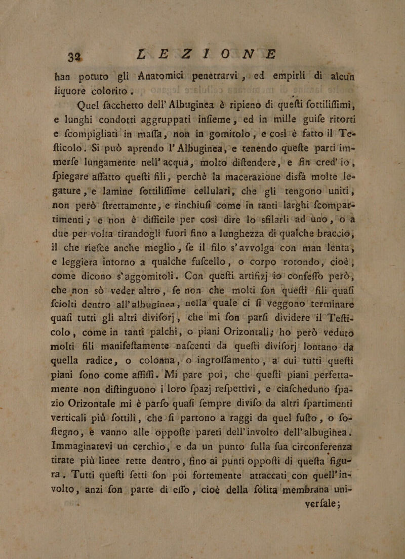 92 [N E°GZI I OTNVE | han potuto gli Anatomici. ae sed empirli. di alcun liquore colorito . | Que! facchetto dell’ Albuginea è Hole di Quetti fottilifimi, e lunghi condotti aggruppati infieme; ed in mille guife ritorti e fcompigliati in malla, non in’ gomitolo; e'così'è fatto il Te. fticolo .Si:può aprendo 1’ Albuginea,%e tenendo quefte parti ‘im- merfe lungamente nell'acqua, molta diftendere, e fin ‘cred’io, fpiegare affatto quefti fili, perchè la macerazione disfà molte le- gature ,“e lamine fottiliffime cellulari, che gli tengono ‘uniti, non però ftrettamente, ‘e rinchiufi come ‘in tanti larghi {compar- timenti;; “e non è difficile per così dire lo‘sfilatli cadono , 0a due per'volta tirandogli fuori fino a lunghezza di qualche braccio; il che riefce anche meglio, fe il filo s'avvolga con man ‘lenta; e leggiera intorno a qualche fufcello, o corpo ‘rotondo; cioè; come dicono s'aggomitoli. Con quefti artifizj io conféffo però, che non sò'‘veder altro, fe non che molti fon quetti - “fili” quali fciolti dentro all’albuginea, nella” ‘quale ci fi veggono terminare quafi tutti gli altri diviforj, che ‘mi fon parfi dividere il’Tefti: colo, come in tanti palchi, o piani Orizontali; ‘ho petò veduto molti fili manifeltamente. nafcenti da quefti diviforj lontano da quella radice, o colottna, o ingroffamento , a’ cui tutti quefti piani fono come affili. Mi pare poi, che quefti piani perfetta- mente non ngi i loro fpazj refpettivi, e ciafcheduno fpa: zio Orizontale mi è parfo quafi fempre divifo da altri fpartimenti verticali più fottili, Sa ‘partono a raggi da quel fufto , o fo ftegno, è vanno alle oppofte pareti dell’ involto dell’albugihea. Immaginatevi un cerchio; e .da un punto fulla fua circonferenza tirate più linee rette dentro, fino ai punti oppotti di quefta ‘figu- ra. Tutti quefti fetti fon poi fortemente! attaccati con quell’ins volto, anzi fon. parte di‘ello, cioè della folita ‘membratia” uni» : | verfale;