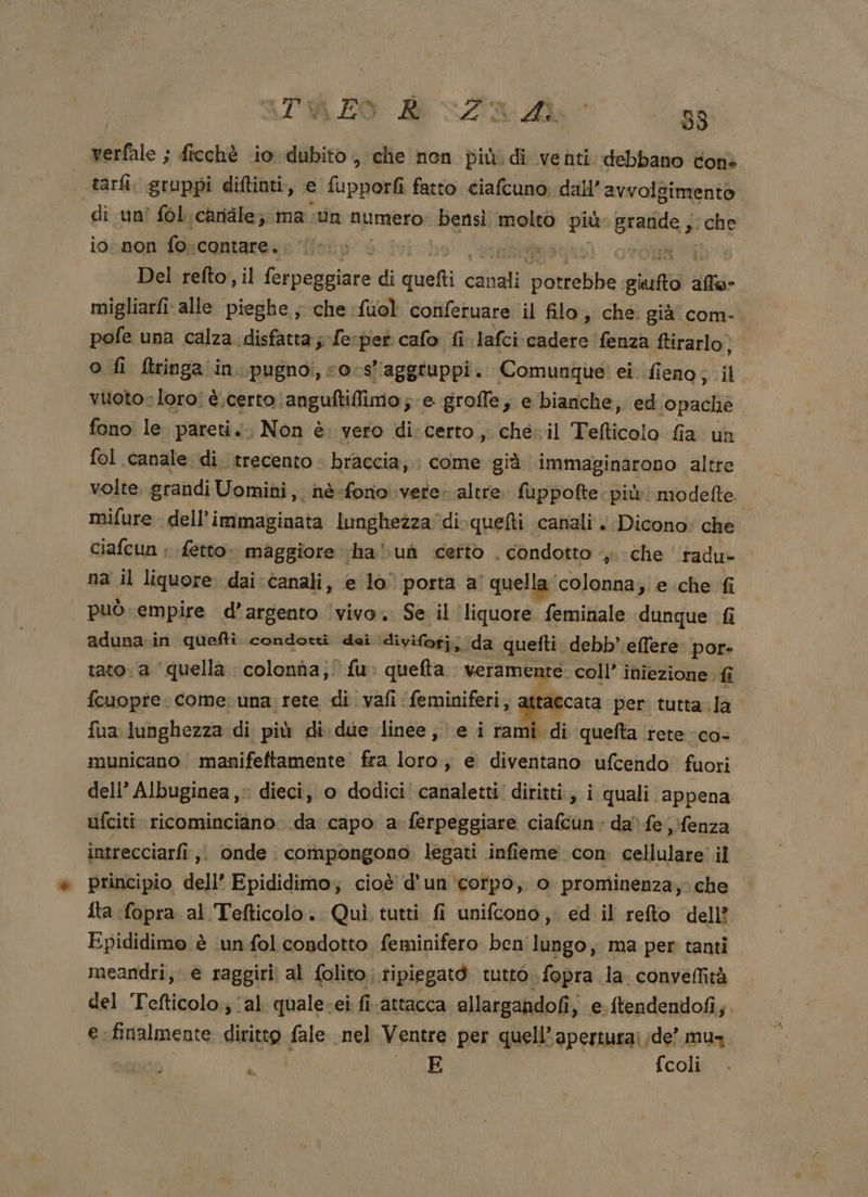 verfale ; freché 10 dubito, che non più. di venti debbano Cons tarli. gruppi diftinti, e Lirio fatto ciafcuno dall’ avvolgimento di un' fol. candle; ma sun numero bensi molto più granite; che io non foscontare. E Del refto, il Rie di quett cdgli rin giufto sth migliarfi alle pieghe ; che fuol confetuare il filo, che già com-. pofe una calza disfatta; fe:pet cafo fi lafci\cadere fenza ftirarlo, o fi {tringa in. pugnoi, sos’ ‘aggtuppi. Comunque! ei. fieno ; il vuoto» loro! è,certo (anguftilfimo; e groffe, e bianche, ed opache fono le. pareti. Non è. vero di:certo, che il Tefticolo fia un fol canale di trecento - braccia, : come già immaginarono altre volte, grandi Uomini, né fono vere. altre. fuppofte: più! modefte. mifure dell’immaginata lunghezza di-quefti canali . Dicono: che ciafcun ; {etto maggiore ha uh certo . condotto |, che radu- na il liquore. dai canali, e lo porta a quella colonna; e che fi può empire d’argento ‘vivo. Se il ‘liquore feminale dunque fi aduna.in quefti condotti dei divifoti; da quefti. debb’ effere. por- tato. a ‘quella colonna, fu. quefta veramente coll’ iniezione : fi fcuopre. come: una; rete di vafi ‘feminiferi, attaccata per tutta. la fua lunghezza di più di. due linee; e i rami di quefta rete -co- municano manifeftamente fra loro, e diventano ufcendo fuori dell’ Albuginea,. dieci, o dodici canaletti' diritti, i quali appena uifciti ricominciano. da capo a ferpeggiare ciafcun» da) fe ;fenza intrecciarfi ,i onde. compongono legati infieme con cellulare il principio dell’ Epididimo; cioè d'un ‘corpo, o prominenza,;che {ta fopra al Tefticolo. Quì tutti fi unifcono,. ed il refto dell? Epididimo è ‘un fol condotto feminifero ben co, ma per tanti meandri, e raggiri al folito. tipiegatò tutto \fopra la: conyeffità del Tefticolo.; ‘al quale-ei fi attacca allargandofi, e.ftendendofi;. e: finalmente diritto fale nel Ventre per quell’aperturai;de’ mus È E fcoli