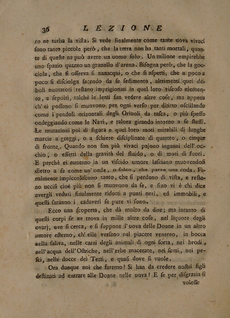 st BEEN ME ‘fo ne turba la vifta» Si vede. finalmente come tante tiova vivaci fono tanto piccole però ; che. la tetra. non ha tanti mortali; quan te di quefte ne può ‘averevun uomo: folo». Un milione ‘empirebbe tino fpazio quanto: un.granello d’ arena. | Bifogna-però:, che la goo- «ciola ; che. fi offerva: fi. amnacqui, ‘o; che fi afpetti; che a: poco a poco: fi difciolga facendo. da fe, fedimento sc altrimenti quei: dé. ‘boli nuotatori reftano imprigionati in quel loro,ivifcofo eletnen- ito , ve fepolti, :talchè le).lenti fan. vedere. altre .cofei;! ina. appena ‘ch’ei poffono' fi muovono: pes ogni. verfo i per..diritto |ofcillando «come i pendoli ‘orizontali. degli; Oriuoli, da.tafcas 00 più fpeffo ondeggiando:come le Navi. ;e talora girando intorno: a fe Melli. Le mutazioni poi. ‘di figura e iquei. loro moti mirabili di dupghe marcie ‘a\greggi, 0. a -fchiere. difciplinate di quattto!;. o. cinque di fronte,. Quando non fon più vivaci pajono inganni: dell’.oc- «chio 0. effetti della gravità del fluido. dii moti.di fuori. «E perchè, eil nuotano ia un vifcido umore lafciano ‘muovendofi ‘dietro a fe «comerun' ‘onda; 0:folco., che. parve una: coda ; Fi nalmente impiccolifcono. tanto, che fi (petdono di. vifta, e dei no uccifi cioè più non fi muovono da fe, e .fino vi è. chi Ne avergli veduti finalmente ridotti. a punti neri, ed immobili; gn farànno:i. cadaveri fespure. vi fono» il» sog leo Ecco una {coperta, che. dà molto da dise:;.. ma. intanto. di smetti corpi fe ne trova in mille altre:cofe, nel liquore degli ovarj, eve ficerca, e fi fuppone .l'uova delle Donne in un altro umore efterno, ch’ elle verfano nel, piacere venereo,. in bocca nella: faliva, snelle. carni degli animali. di ogni. forta., nei brodi » nell’acqua dell’Oftriche, nell’erbe macerate, nei femi., nei pe». fci, ‘nelle docce dei Tetti; evquafi dove fi vuole... + Ora dunque noi che faremo? Si han da credere noftri figli deftinati ‘ad ‘entrare alle. Bopoe nelle uova?.E fe per difgrazia-fi | vosefle