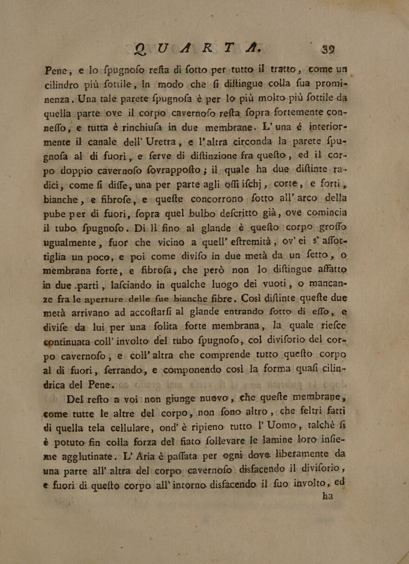 Pene, e lo :fpugnofo refta di fotto per.tutto il tratto, come un cilindro più: fottile, in ‘modo «che fi diltingue colla fua promi» nenza. Una tale parete fpugnofa è per lo più molto più fottile-da quella parte ‘ove il corpo cavernofo refta fopra fortemente con- neffo, e tutta è rinchiufa in due membrane. L'una é interiore. mente il canale dell’ Uretra, e l'altra circonda la. parete fpu- gnofa. al di fuori, e ferve di diftinzione fra quefto , ed il cor- po doppio cavernofo fovrappofto ; il. quale ha due diftinte ra- dici, come fi diffe, una per parte agli offiifchj, corte, e fotti, bianche , ‘e fibrofe,. e quefte concorrono fotto all’ arco della pube per di fuori, fopra quel bulbo defcritto già, ove comincia il tubo. fpugnofo. Di. li fino al glande è quefto corpo groffo ugualmente , fuor che vicino a quell’ eftremità , ov’ ei. s' affot- tiglia un poco, e poi come divifo in due metà da un fetto, o membrana forte, e fibrofa, che però non lo diftingue la in due .parti , lafciando i in qualche luogo dei vuoti, o mancan- ze fra le aperture delle fue bianche fibre. Così diftinte quefte due metà arrivano ad accoftarfi al glande entrando fotto di eflo, e divife da lui per una folita forte membrana, la quale riefce continuata. coll’ involto: del tubo fpugnofo, col diviforio del cor= po cavernofo ;, e coll’altra che comprende tutto quefto corpo al di fuori,. AR, e chinese così la forma quafi cilin- drica del Pene. ps | Del refto a voi non giunge nuovo, i che quefte eb come tutte le altre del corpo, non fono altro , che feltri fatti di quella tela cellulare, ond' è ripieno: tutto I° Uomo, talchè fi è potuto fin colla forza del fiato follevare le lamine loro infie- me agglutinate. L’ Aria è paflata per ogni dove. liberamente da una parte all'altra del corpo: cavernofo. disfacendo il diviforio , e fuori di quefto corpo all’intorno disfacendo il fuo involto, ed ha