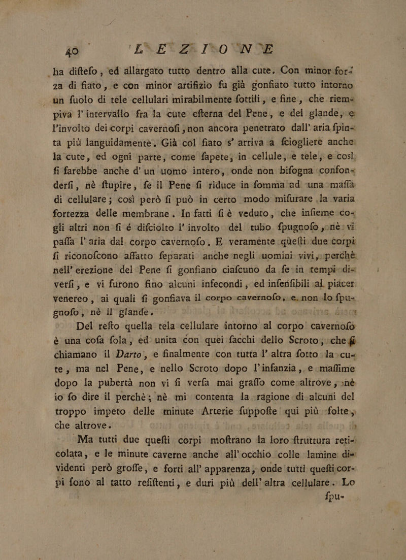 ha diftefo; ‘ed allargato tutto dentro alla cute. Con minor for&lt; za di fiato, e con minor artifizio fu già gonfiato tutto intorno un fuolo di tele cellulari mirabilmente fottili, e fine, che. riem- piva l'intervallo fra la cute efterna del Pene, e del glande, e: l’involto dei corpi cavernofi ; non ancora penetrato dall’ aria fpin&lt; ta più languidamentè. Già col fiato ‘s° arriva ‘a fciogliere anche. la cute, ed ogni parte, come fapete; in cellule; e tele, e così fi farebbe anche d'un uomo intero, onde non bifogna confon= derfi, nè ftupire, fe il Pene fi riduce in fomma ad ‘una mafia di cellulare; così però fi può in certo modo mifurare .la varia fortezza delle efpniane . In fatti fiè veduto, che infieme co- gli altri non fi é difciolto l’involto del tubo fpugnofo ,onè: vi palla l’atia dal. corpo cavernofo. E veramente quùefti. due corpi fi riconofcono affatto feparati anche negli uomini viviy perchè nell’ erezione del Pene fi gonfiano ciafcuno da fe.in tempi dis verfi, e vi furono fino alcuni infecondi; ed infenfibili «al piacer venereo , ai quali fi gonfiava il corpo cavernofo,. e, non lo fpu= gnofo, nè il glande. | vira, S0300 Del refto quella tela cellulare intorno al corpo. Cabentità è una cofa fola, ed unita icon quei facchi dello Scroto; «che fi chiamano il Darto,, e finalmente con tutta 1’ altra fotto la-cu- te, ma nel Pene, e nello Scroto dopo l’infanzia, e maffime dopo la pubertà non vi fi verfa mai graffo comevaltrove ; nè io fo dire il perchè; nè mi contenta la ragione di. alcuni del troppo impeto. delle minute ‘Arterie fuppofte n più «folte. che altrove. » ‘Ma tutti due quefti corpi iii. la Indio altr reti- colata, e le minute caverne ‘anche all'occhio colle lamine: di videnti però groffe, e forti all’ apparenza; onde tutti quefti;cor- pi fono al tatto refiftenti, e duri più dell’altra cellulare. Lo fpu-