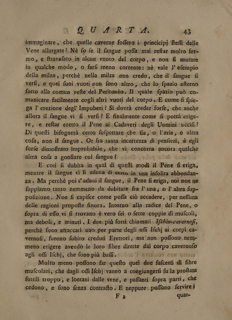 a O ART 148 immaginare, che. quelle caverne foflero; i. princicipj. Meflî delle Vene ‘allargate? Nè fo fe il fangue pofla! mai reftar molto fer- mo, e ftravafato.in alcun vuoto, del corpo, e non fi mutare in qualche modo, o farfi meno corrente: nè: vale l’ efempio della milza, perchè nella milza non credo, chel -fangue fi verfi, e quei fuoi vuoti non fono altro, che lo fpazio efterno fotto alla comun vefte)del.Peritonèo. Il (quale -fpàzio ‘può’ co- municare. facilmente cogli altri vuoti del corpo SE come fi fpie- ga l erezione degl’ Impuberi:? Si dovrà ‘cteder forfe, cheranche allora il fangue vi fi verfi? E finalmente come di.pottà erige- re, e reftar eretto .il Pene:ai Cadaveri degli. Uomini nccifi.? Di quefti bifognerà. certo fofpettare che fia, io. l'aria y 0 altra cofa, non il fangue . Or:fra.tanta.incettezza di!penfieri, è egli forfe dimoftrato improbabile, che vi» consbirmi ancora spunta altra cofa a gonfiare col fangue? E. così fi dubita. in qual di quelti piva il Pene fi eriga; mentre il fangue vi fi aduna: di certo-in rina infolita ‘abbondan- za. Ma perchè poi s'adùni.il fangue, il Pene fi.eriga, noi non ne fappiamo. tanto nemmefio da: dubitare fra’ una; 0 -l’'altra-fup- pofizione. Non fi capifce come pofla ciò accadere, per neffuna delle ragioni propofte finora. Intorno alla radice del Pene, o fopra di'effo.vi fi trovano è.vero fei. o. fette.» coppie di mufcoli, ma deboli;, e minuti. I due: più forti chiamati. Ifchio:cayernofi i; perchè fono attaccati: (uno. per parte degli ‘off Ifchj ai .corpi:ca- vernofi!, furono fubito creduti Erettori, ma/non: poffono; nem» meno (erigere avendo-le loro fibre dirette dal corpo \cavernofo agli ofli Ifchj, che fonopimiibaii cibo 1 erigino» nom 035918 ©. Molto meno poffono-far. quefto soli sia fafcetti di fibre imufcolari; che daglivoffi Ifchjivanno a copgiungerfi fulla proftata fottili troppo) e lontani dalle vene, e paffanti fopra parti, che cedono , e fono fenza contralto . E neppure. poffono fervire.i Fa quat