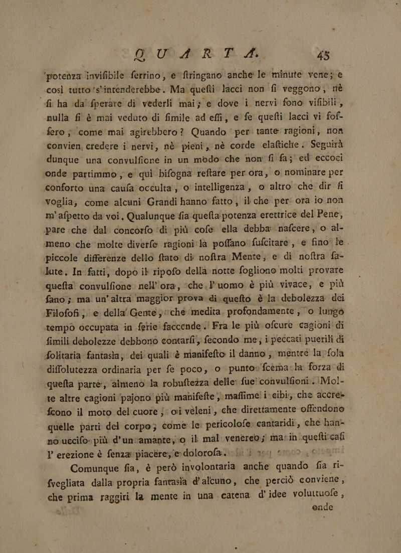 DI ‘potenza invifibile ferrino, e ftringano anche le minute vene; e così tutto ‘s'intenderebbe. Ma quefti lacci non fi veggono, tiè fi ha ida fperare di vederli mai; e dove i nervi fono vifibili, nulla fi è mai vedato di fimile ad effi, e fe quefti lacci vi fof- fero ; come mai agirebbero? Quando ‘per: tante ragioni, non convien, credere i nervi, nè pieni, nè corde elaltiche . Seguirà dunque una convulfione in un modo’ che nom fi fa; ed eccoci onde partimmo, e quì bifogna reftare per ora, 0 nominare per conforto una caufa occulta , o intelligenza, © altro che dir fi voglia, come alcuni Grandi hanno' fatto, il che per. ora io non m'afpetto da voi. Qualunque fia quefta potenza erettrice del Pene, pare che dal concorfo ‘di più cofe ella debba: nafcere, o al- meno che ‘molte diverfe ragioni la poffano' fufcitare, e fino le. piccole differenze dello ftato: di noftra Mente; e di noftra fa- dute, Infatti, dopo ib ripofo della notte fogliono molti provare quefta! convulfione. nell’'ora, ‘che. l’uomo è più vivace, e più fano ; ma. un’ altra ‘maggior prova di quefto è la debolezza dei Filofofi je della Gente; che medita. profondamente , ‘o lungo tempo occupata in ferie faccende. Fra le più ofcure cagioni' di fimili debolezze debbono contarli), fecondo me; i peccati puerili di folitaria fantasia, dei quali è è manifefto il danno ; mentre larfola diffolutezza ordinaria per fe poco, o punto» 'fcemacla forza di quefta parte, almieno la robuftezza delle fue: convulfioni.. Mol- te altre cagioni ‘pajono più manifefte , maflime! i. cibi, che accre» fcono il moto delcuore j: oi veleni, che direttamente offendono quelle parti del corpo} come le peticolofe.: cantaridi, che han- no uccifo» più d'un'amante; 0 il mal venere; marin queftiscafi ? erezione è fenza: piacere, e dolorofa:. i. seg ero 0 Comunque fia, è però involontaria anche quando fia ri- fvegliata dalla propria fantasia d'alcuno, che perciò conviene , sue prima raggiri la mente in una catena d'idee voluttuofe , onde