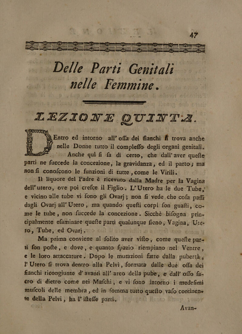 n n n ee —— == lesene nane nn === | Delle Parti Genitali . melle Femmine. LABGRAR QUINTA. EENEE E st Entro ed intorno all’ offa dei fianchi fi trova anche di dI nelle Donne tutto il compleffo degli organi genitali. Jik25* Anche quì fi fa di certo, che dall'aver quefte parti. ne fuccede la concezione, la gravidanza, ed il parto; ma non fi conofcono le funzioni di tutte , come le Virili. | . Il liquore del Padre è ricevuto dalla Madre per la Vagina dell'utero, ove poi crefce il Figlio. L’Utero ha le due Tube; e vicino alle tube vi fono gli Ovarjj non fi vede che cofa pali | dagli Ovarj all’Utero, ma quando: quefti corpi fon guafti, co- me le tube, non fuccede la concezione. Sicchè bifogna prin- cipalmente efaminare'quefte a THE fieno; Vagina, Ute» te, Tube, ed Ovarj. | Ma prima conviene al folito aver vifto y conte matta pate ti fon pofte, e dove, e quanto: fpazio. riempiano ‘nel Ventre, e le loro attaccature j Dopo le mutazioni fatte dalla. pubertà; P Utero fi trova dentro: alla Pelvi, formata dalle» :dué. offa dei fianchi ricongiunte d’ avanti all’ arco ‘della pube, e dall’'offo fa- . €ro di dietro come nei Mafchi, e vi fono intotto i medefimi mufcoli delle membra , ed in fomma tutto. Pato wo continena te nda 1° A ha iftelle parti, St) Î Avane