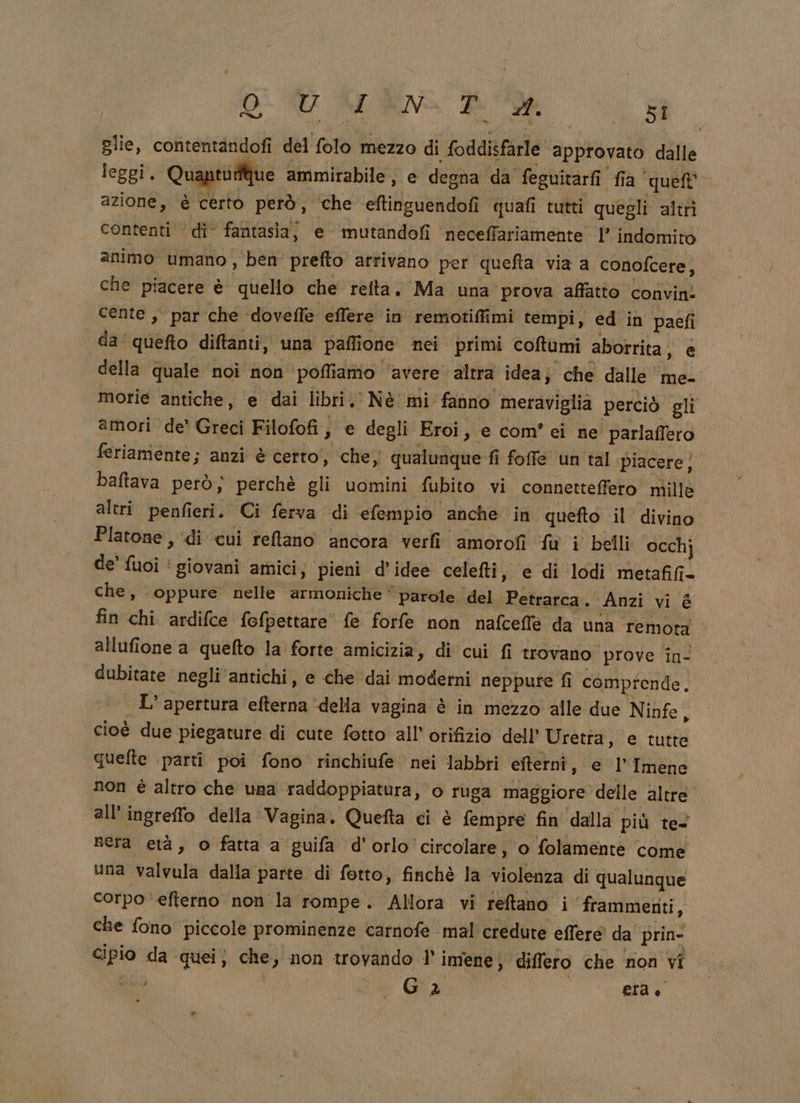 O e ud alta i glie, contentandofi del folo mezzo di foddisfarle approvato dalle leggi. Quanti due ammirabile, e degna da feguitarfi fia que azione, è certo però, che eftinguendofi quafi tutti quegli altrì contenti di fantasia, e mutandofi neceffariamente |’ indomito animo umano , ben prefto arrivano per quefta via a conofcere, che piacere è quello che’ refta. Ma una prova affatto convin: cente , par che ‘doveffe effere in remotiffimi tempi, ed in paefi da‘ quefto diftanti, una paflione nei primi coftumi aborrita, e della quale noi non pofliamio ‘avere altra idea; che dalle me- morie antiche, e dai libri. Nè mi fanno meraviglia perciò gli amori de’ Greci Filofofi, e degli Eroi, e com’ ei ne' parlaffero feriamente; anzi è certo’, che; qualunque fi fofe un tal piacere)” baftava però; perchè gli uomini fubito vi connetteffero nille altri penfieri. Ci ferva di efempio anche in quefto il’ divino Platone , di cui retano ancora verfi amorofi fu i belli occhj de’ fuoi ‘ giovani amici, pieni d'idee celefti, e di lodi metafifi- che, oppure nelle armoniche ‘ parole del Petrarca. Anzi vi è fin chi ardifce fefpettare fe forfe non nafceffe da una remota allufione a quefto la forte amicizia, di cui fi trovano prove in- dubitate negli'antichi, e che ‘dai moderni neppure fi comprende. - L'apertura efterna ‘della vagina è in mezzo alle due Ninfe ; cioè due piegature di cute fotto all’ orifizio dell’ Uretta, e tutte quefte parti poi fono rinchiufe nei labbri efterni, e l’Imene non è altro che una raddoppiatura, o ruga maggiore delle altre all’ingreffo della Vagina. Quefta ci è fempre fin dalla più te nera età, o fatta a guifa d'orlo circolare, o folamente come una valvula dalla parte di fotto, finchè la violenza di qualunque corpo efterno non la rompe. Allora vi reftano i frammenti, che fono piccole prominenze carnofe mal credute effere da’ prin- Cipio da quei; che, non trovando 1’ imene, differo che non vi sica ze: era »