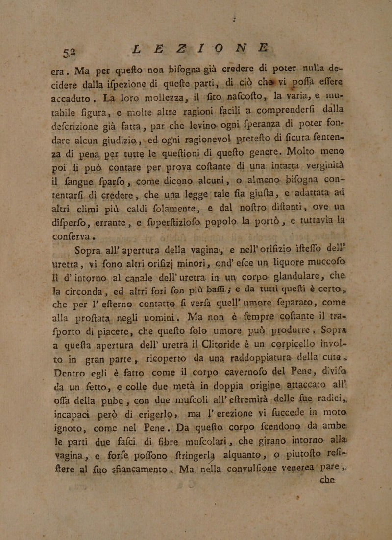 era. Ma per quefto non bifogna già credere di poter nulla de- cidere dalla ifpezione di quefte parti; di. ciò che vi poa. effere accaduto , La loro mollezza, il fito, nafcofto, la varia, e mau tabile. fi igura, e molte altre ragioni facili a. comprenderfi dalla defcrizione già fatta, par che levino: ogni fperanza di poter fone dare alcun giudizio, ed ogni. ragionevol pretefto di ficura fenten= za di pena per tutte le queftioni di quefto genere. Molto meno poi. {i può contare per prova coftante di una intatta verginità il fangue fparfo.; come dicono. alcuni, 0. ‘almeno. bifog ‘na con- rentarfi. di credere , che una legge'tale fia giulta, e. ‘adattata ad altri climi più. caldi folamente, e dal noftro: diftanti, ove un difperfo, errante , e: -ipasizioa Rerolo la. stà ; e tuttavia la conferva. i i - Sopra. all’ info della vagina, e nell orifizio iftello dell’ uretra, vi, fono altri orifizj minori, ond’ efce un liquore muccofo la circonda,. ed altri fori fon più ! bafli.; c da tutti quefti è certo, che per 1’ eterno. contatto fi vera quell’ umore feparato, come alla proftata negli uomini, Ma non è fempre: coftante il tra» fporto di piacere, che quefto folo umore può: produrre. Sopra a quelta apertura dell’ uretra il Clitoride è un corpicello invol. to in gran parte, ricoperto da una raddoppiatura della cute . Dentro egli è fatto come il corpo; cavernofo del Pene, divifa da un fetto, e colle due metà in doppia origine; ‘attaccato all’ offa della. pube ; con due mufcoli all’ eftremirà , delle fue radici, incapaci però di serigerlo . ma l’erezione vi fuccede in moto, ignoto, come nel Pene . Da \quefto. corpo fcendono da ambe le parti due fafci. di. fibre mufcolari., che girano. intorno. alla: vagina., e forfe poffono ftringerla alquanto, o. piutofto refi-. {tere al {uo sfiancamento . Ma. nella convulfione venerea! pare ,, che le