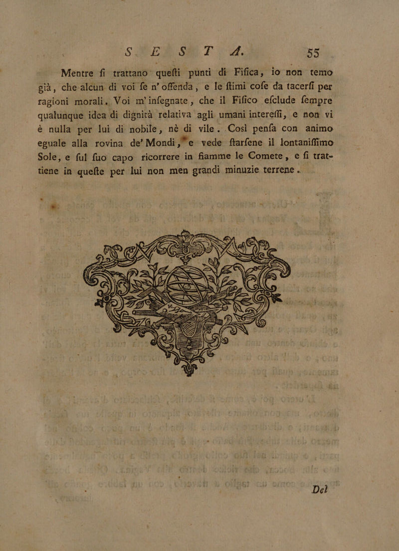 Mentre fi trattano. quefti punti di Fifica, io non temo già, che-alcun di voi fe n’offenda, e le ftimi cofe da tacerfi per ragioni morali. Voi m'infegnate, che il Fifico efclude fempre qualunque idea di dignità relativa agli umani interefli, e non vi è nulla per lui di nobile, nè di vile. Così penfa con animo eguale alla rovina de’ Mondi se vede ftarfene il lontaniffimo Sole, e ful fuo capo ricorrere in fiamme le Comete, e fi trateo tiene in quelte per lui non men grandi minuzie terrene . *. Del