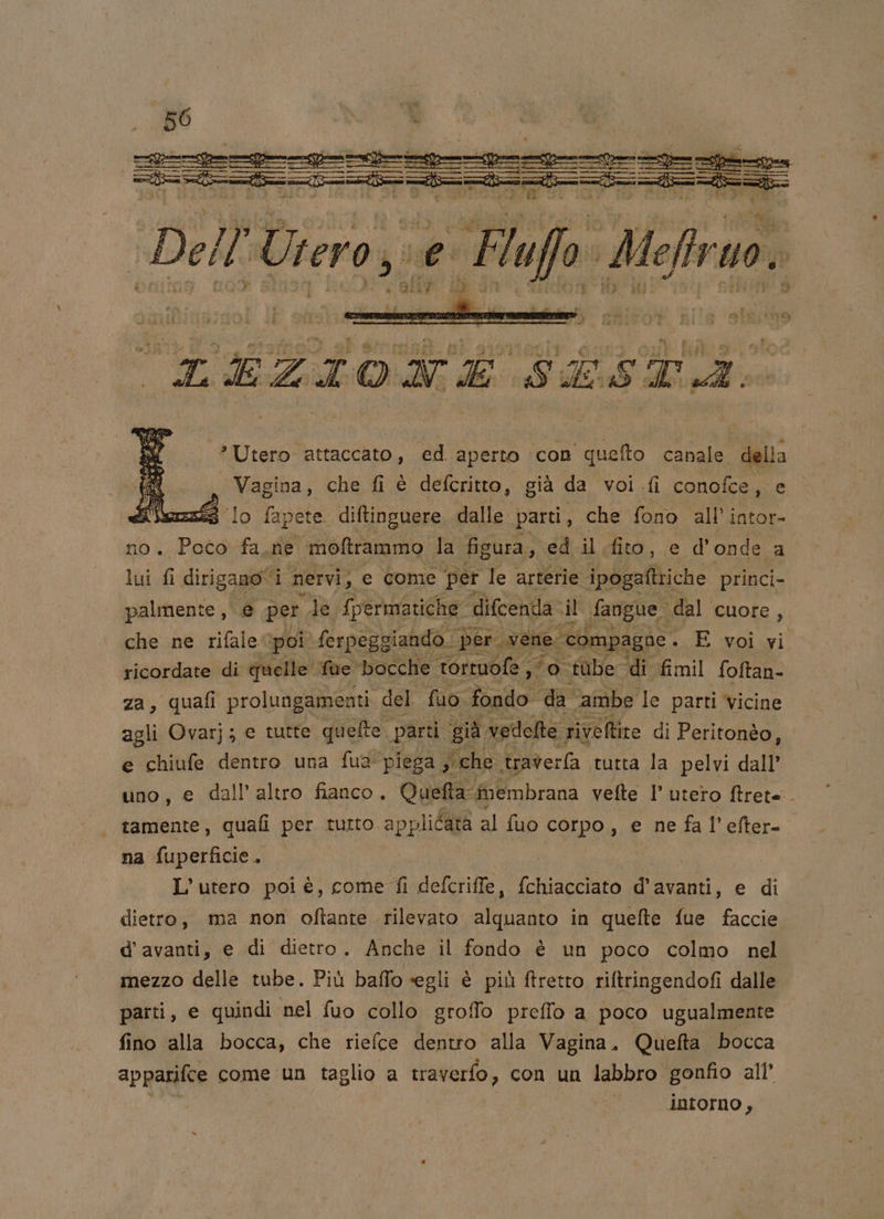 === T ii Dell'Uiero,; e Flufo' Mofraoi ‘*Utero attaccato, ed aperto con quefto canale della Vagina, che fi è defcritto, già da voi fi conofce, e ‘lo fap pete. diftinguere dalle parti, che fono all’ intor- no. Poco fa.ne moftrammo la figura, ed il. fito, ed’ onde a lui fi dirigano i Nervi, e come ‘per le arterie ipogaftriche princi- palmente, € per le. fpermatiche difcenda. il fangue: dal cuore, che ne rifale poi \ferpeggiando per vene. compagne . E voi vi ricordate di quelle. fue bocche torruofe , 5 td: ‘tube Idi fimil foftan- za, quafi prolungamenti del fuo. fondo. da ‘ambe le parti vicine agli Ovarj; e tutte quelle. parti. già vedelte riveltite di Peritonèo, e chiufe dentro una fua piega sche. traverfa tutta la pelvi dall’ uno, e dall'altro fianco. Quefta ‘frembrana vette r utero ftret=. tamente, quafi per tutto applicata al fuo corpo, e ne fa l’efter- na fuperficie. L’utero poi è, come fi defcriffe, fchiacciato d’avanti, e di dietro, ma non oftante rilevato alquanto in quefte fue faccie d'avanti, e di dietro. Anche il fondo è un poco colmo nel mezzo delle tube. Più baffo segli è più ftretto riftringendofi dalle . parti, e quindi nel fuo collo groffo preffo a poco ugualmente fino alla bocca, che riefce dentro alla Vagina. Quefta bocca apparifce come un taglio a traverfo , con un labbro gonfio all' intorno,