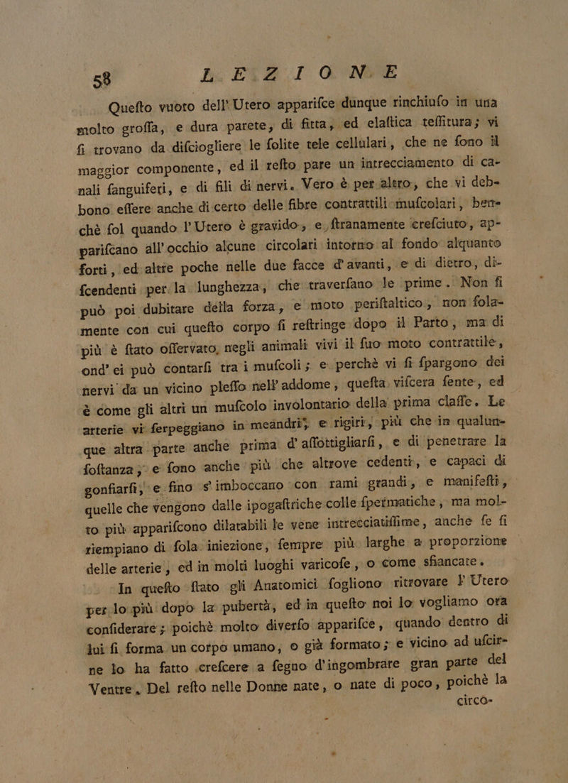 eg kb. PIA :I &amp;'‘NVE ._. Quefto vuoto dell'Utero apparifce dunque rinchiufo in una I molto groffa, e dura parete, di fitta, ed elaftica teflitura; vi fi trovano da difciogliere le folite tele cellulari , che ne fono il maggior componente, ed il refto pare un intrecciamento di ca- nali fanguiferi, e di fili di nervi. Vero è pet. altro, che vi deb= bono effere anche di certo delle fibre contrattili mufcolari, bere chè fol quando l'Utero è eravido., e, ftranamente erefciuto, ap- parifcano all’ occhio alcune circolari intorno al fondo alquanto forti ,\ed:altie poche nelle due facce davanti, e di dietro, di- fcendenti per. la. lunghezza, che traverfano le prime. Non fi può poi dubitare della forza, e moto periftaltico, non fola- mente con cui quefto corpo fi reftringe dopo il Parto, ma di più è ftato offervato, negli animali vivi il fuo moto contrattile, ond’ ei può contarli tra i mufcoli ; © perchè vi fi {pargono dci nervi da un vicino pleffo nell’ addome , quefta. vifcera fente, ed è come gli altri un mufcolo involontario della. prima claffe. Le arterie vi ferpeggiano in meandri) e rigiri, più che in qualune que altra parte anche prima d' alfottigliarfi, e di penetrare la foftanza ;: e fono anche più che altrove cedenti, e capaci di gonfiarfi, ‘e fino s° imboccano ‘con rami grandi, e manifefti, quelle che vengono dalle ipogaltriche.colle fpetmatiche , ma mol- to più apparifcono dilatabili le vene intrecciatiffime, anche fe fi riempiano di fola. iniezione, fempre più larghe a proporzione delle arterie) cd in molti luoghi varicofe,, o come sfiancate + In quefto flato gli Anatomici fogliono ritrovare } Utero per lo più dopo la pubertà, ed in quefto noi lo vogliamo ora confiderare ; poichè molto diverfo apparifce , quando dentro di fui fi forma un corpo umano, © già formato ; e vicino ad ufcir- ne lo ha fatto screfcere a fegno d'ingombrare gran parte del Ventre, Del relto nelle Donne nate, o nate di poco, poichè la | circo»