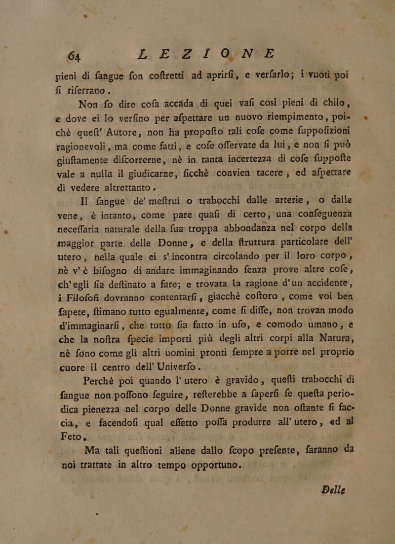 pieni di fangue fon coftretti ad aprirfi, e verfarlo; i vuoti poi fi riferrano. | e dove ei lo verfino per afpettare un nuovo riempimento, poi- chè quel’ Autore, non ha propofto rali cofe come fuppofizioni ragionevoli, ma come fatti, e cofe offervate da lui, e non fi può giuftamente difcorrerne, nè in tanta incertezza di cofe fuppofte vale a nulla il giudicarne, ficchè convien tacere, ed afpettare di vedere altrettanto. Il fangue de’ meftrui o trabocchi dalle arterie, o dalle vene, è intanto, come pare quafi di certo, una confeguenza neceffaria naturale della fua troppa abbondanza nel corpo della maggior parte. delle Donne, e della ftruttura particolare dell' utero, nella quale ei s'incontra circolando per il loro corpo, nè v'è bifogno di andate immaginando fenza prove altre cofe, ch'egli fia deftinato a fare; e trovata la ragione d’un accidente, i Filofofi dovranno contentarfi, giacchè coftoro , come voi ben fapete, ftimano tutto egualmente, come fi diffe, non trovan modo d'immaginarfi, che tutto. fia fatto in ufo, e comodo umano, e che la noftra fpecie importi più degli altri corpi alla Natura, cuore il centro dell’ Univerfo. ! | Perchè poi quando l’ utero è gravido, quefti trabocchi di fangue non poffono feguire, refterebbe a faperfi fe quefta perio- dica pienezza nel corpo delle Donne gravide non oftante fi fac- cia, e facendofi qual effetto pofla produrre all’ utero, ed al Feto, =. Ma tali «urne: aliene dallo fcopo prefente, faranno da noi trattate in altro tempo opportuno. *