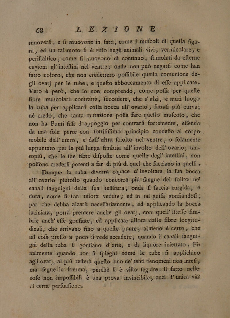 ei: x AT DA muoverfi, e fi muovono in fatti, come i mufcoli di. quella figtt= ra, ced un talimoto fi è vifto negli animali. vivi, vermicolare, e periftaltico , come fi muovono di continuo, {timolati da efterne cagioni gl’ inteftini ‘nel ventre; onde non può negarfi come han fatto ‘coloro;, che non credettero poffibile queta comunione de- gli ovarj per le tube, e queto abboccamento di effe applicate. Vero è però, che io: non comprendo, come poffa per quefte fibre ‘mufcolari .contratte, fuccedere, che s' alzi, ‘e muti luogo la tuba per. applicarfi colla bocca all’ovario., ‘fattafi più curva; nè credo, che tanta mutazione poffa fare quelto mufcolo, che non ha Punti fifì d'appoggio per contrarfi fortemente, effendo da una fola parte con fottilifimo: principio conneffo al corpo. mobile dell’ utero, e dall’ altra fciolto nel ventre) o folamente appuntato ‘per la più lunga fimbria all’ involto dell’ ovario; tan- topiù, che le fue fibre difpofte come quelle degl’ inteftini, non ‘poffono crederfi potenti a far di più di quel che facciano in quelli è Dunque la tuba diverrà capace d' involtare. la fua bocca all’ ovario piutofto quando concorra più’ fangue del folito. ne” canali fanguigni della {ua teffitura ‘onde fi faccia turgida, e dura, come fi:fon ‘talora vedute; ed in. tal guifa gonfiandofi }. par che debba alzarfi meceffariamente., ed applicando la bocca laciniata, potrà premere anche gli ovarj, con quell’ iftefe fim= brie anch’ effe gonfiate, ed' applicate allora ‘dalle fibre: longitu- dinali; che arrivano fino a quefte punte ‘almeno! cè certo; che tal cofa preffo a poco fi vede accadere) quando i canali fangui- gni della tuba fi gonfiano d'aria, e di liquore iniettato. Fis nalmente quando non fi {pieghi come le: tube fi applichino agli ovarj, al più refterà queito uno de' tanti ‘fenomeni! non intefî; ma feguelia fomma) perchè fi è vifto feguire: il fatto: nelle cofe non ‘impoffibili è una ‘prova’ invincibile; ‘anzi; d’unica via di certa perfualione,