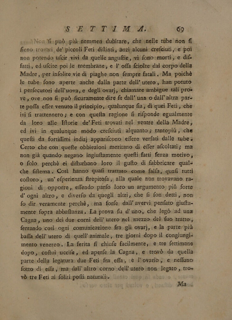 pen Non.M può più: fiemmeti: dubitare, che nelle tibe non fi fieno trovati de’ piccoli Feti diftinti., anzivalcunivcrefeiuti ve poi non potendo ùfcir vivi da quelle anguftie, vi foro morti , e dif fatti, ed ufcite poi le membrane; e l'offa:fciolte dal corpo della Madre , per infolite vie di piaghe non fempre fatali. Ma poichè le tube. fono aperte anche dalla parte dell’ utero ,. han potuto i perfecutori dell’uova; e degli ovarj; chiamare ‘ambigue tali pros ve, ove.non fi: può ficuramente dire fe dall’ una ro dall’ altra pare te poffa effer venuto il principio, qualunque fia; di quei Feti, che ivi fi trattennero; e con quelta ragione fi rifponde egualmente da loro alle Mtorie de” Feti trovati nel ventre della Madre, ed ivi. in qualunque modo crefciuti. alquanto; tantopiù, che quetti da. fortilimi ‘indiz) apparifcono effere: verfati dalle tube. Certo che con quefte obbiezioni meritano di efler afcoltati; ma non già quando negano ingiuftamente quefti fatti fenza motivo; o folo perchè ei difturbano. loro il gufto di fabbricare quale che fiftema . Così hanno quafi trattato. come falfa, quafi tutti coltoro; «un efperienza! ftrepitofa ; alla quale non trovavano ra- gioni di. oppotre;, effendo parfo loro run argumento. più forte d’ ogni altro, e diverfo da quegli altri, che fi fon. detti, non fo dir. veramente perchè, ma forfe dall’ avervi. penfato giufta- mente fopra abbaftanza. La prova fu d'uno, che legò (ad una Cagna, uno dei due» corni dell’ utero nel. mezzo: del fuo tratto, ferrando ‘così ogni comunicazione: fra.gli ovarj, e la parterpiù bafla dell’ utero di. quell’ animale, tre. giorni dopo il congiungi+ mento venereo. La ferita fi chiufe facilmente; e.tre fettimane. dopo, coftui uceife , ediaperfe la Cagna, e trovò da quella parte della legatura» due-+Feti fra effa;, «è d'ovario,. e nefluno fotto di. effa ‘mar dall’ altro corno dell'utero non. legato, tro» vò tre Feti ai foliti:pofti naturaii» Mac.