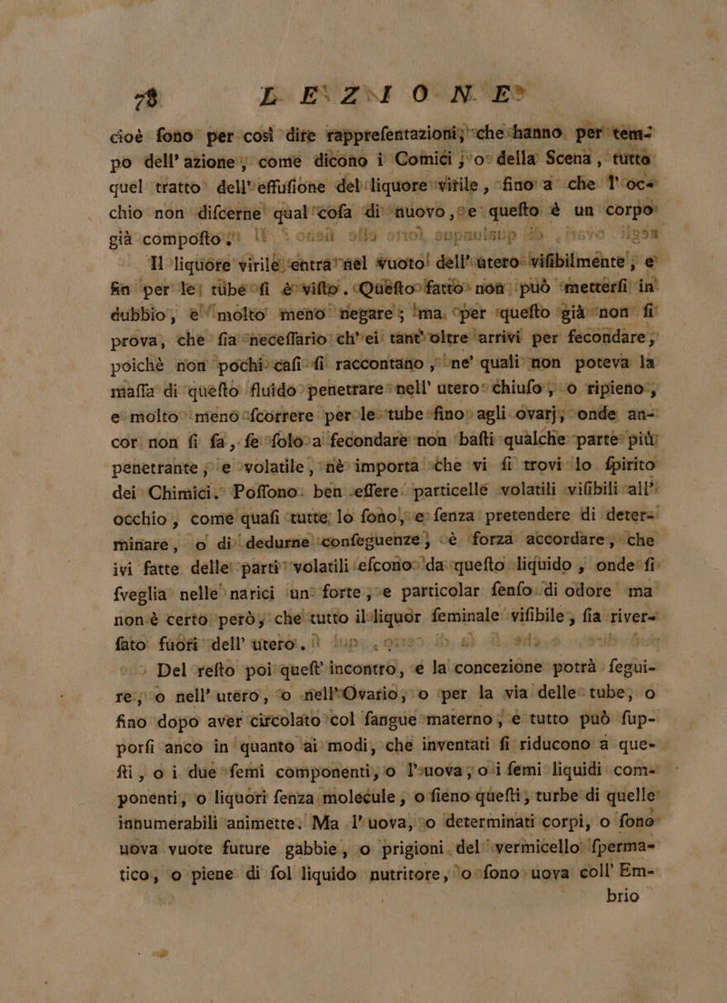 cioè fono per così dite rapprefentazioni;'«che.h po dell’ azione, come dicono i Cornici j vo? della Scena ,‘ ‘tto quel tratto’ dell’effufione delliquore vitile , fino a che da ‘oc# chio non difcerne' qual' cofa di “uovo ,0e' quefto è un corpo già compoîto . I“ orsit: alfa attoì, snpavisnp Sb, isvo ioom Tl liquore virile entra” nel dini dell irevo=Wifibilindhte!; ‘@ fin ‘pere! tlibeofi © vito. , QUettorfarido non (può mercerfi. in dubbio, è!’ molto. meno! ‘negare 5 tima. oper iquefto ‘già ‘non f fi prova, che. fia ‘neceffario ch” ei! rantoltre ‘arrivi per fecondare; poichè non ‘pochi. cafi ‘fil raccontano , cbne' quali non poteva la mala di queto fluido? &gt; penetrare snell’ utero chiufo 0 ripieno»; e molto» meno {correre perole. ‘tube «fino» agli ov ir); “onde an: cor. non fi fa, ferfolovai! fecondarè non ‘bafti ‘qualche “parte: più; penetrante s'e ‘volatile, nè importa sche vi fi trovi lo. fpirito dei Chimici. Poffono: ben ceffere: ‘particelle «volatili vifibili call’! occhio , come ‘quafi ‘tutte; lo fono, e pr pretendere di ‘detera’ minare, o di? dedurne® ‘confeguenze } pd ‘forza accordare; “che ivi fatte delle »partò? volatili: loaded apicnaj liquido ; onde: fi pic: ne nelle! ‘narici ‘un? forte ; ve particolar. fenfo.di odore ‘ma non'è certo petò; che tutto iloliquor via ‘vifibile;, fia rivera. fato fuofi dell’'uteroi, È fun one be (slo | Del refto poi: cr incontro, «€ la concezione potrà fegui- re; o nell’ utero, o sellvOvario; 0 per la ai ‘delle tube; 0 600 vagoni aver circolato col fangue ‘materno } e tutto può fup- porfi anco in quanto ‘ai’ modi, che inventati fi riducono a que- fi, oi due fermi componenti; 0 l’auovazio.i femi liquidi ‘com ponenti; ‘0’ liquori fenza molecule ; o fieno quefti; turbe di quelle: innumerabili ‘animette.’ Ma uova; so (determinati corpi, o fono , uova vuote future gabbie, 0 prigioni. del:‘\vermicello? ‘{perma= tico, ‘0 piene di fol liquido nutritore, o fono uova coll Em- brio. Di ani ha è v La pen