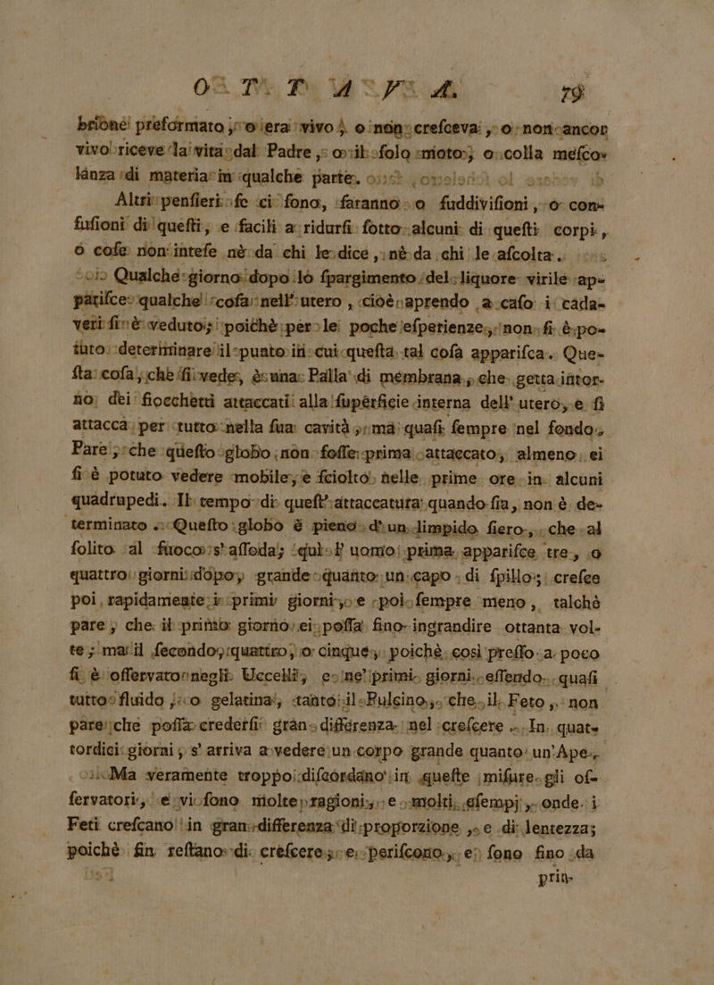 OR TE, Di MRO RA brione: preformiato | jporiera vivo) cinanocrefceva: yo noricancor vivobriceve lai vitaodal Padre ,: orikofolo snioto;; @ ocolla mit Kanza di materiacin ‘qualche parte. od (onslont) ol sinho | Altrivpenfieri fe ‘ci fono, faranno = 0 faddivifioni, ‘0 con fufioni dilquefti; e facili a ridurfi fotto» ‘alcuni: di. ‘quefti corpi, ò cofe non'intefe nè da chi lerdice ,inèda. chi: le. afcolta. 3 “0i0 Qualche: ‘giorno dopo! 0 fpargimento ‘del. liquore virile ape patifce» qualche! rcofà nell’;urero , ciòè raprendo è.cafo i cada- veti: fin è vedutoi} ‘poithè: perle poche lefpetienze; lnon» fi: èpo» iuto; ‘deterimrinarellil spuato»iti:cui quefta. tal cofa apparifca.. Que- fta: cofal;(chè fiivede, èsuna: Palla di membrana. ; che. getta intor- no; dei fiocchetti attaccati! alla! ‘fuperficie interna dell’ utero,-e fl attacca; per «tutto:nella fua: cavità prima quafi fempre ‘nel fondo, Pare';:che quiefto*gloBo nòn- foffe prima: cattaccato;. almeno ei fi è potuto vedere ‘mobile; è feiolto! helle. ‘prime. ore.in alcuni quadrupedi. Ib rempo-di quelt-attaccatuta: «quando: fîa , non è. de» ‘terminato »Quefto:globo &amp; pieno. d'un. limpido fiero-,.: che «al folito:. al fuoco:salfeda;; ‘quit uomo! prima, apparifce,. tre, 9 quattro: giornidopo, grande. quafito un:.capo » di fpillox;; ‘crefee poi, rapidamente: ‘primi giorni; e poi. fempre meno, talchè pare ; che: il primo: giorno; ei. poffa fino- ingrandire ottanta vol. te; mail fecondoy:quattro j} 0 cinques: i poichè. così ‘preffo. a poco fi è ‘offervatornegli Uccelli; ecine’ iprimi. giorni. eTendo... quafi | tutto fluido j:co gelatina‘; «tadto;il+Pulcino,;»che,.il Feto non pare:rche pofla credetfi: gran» diférenza. nel alia. vl: quate tordici:.giorni ; s° arriva avvedere:un corpo grande quanto: un’ ‘Ape v»loMa weramente troppo! difeondano'; cir «quefte imifiare. gli of= fervatori;,| esvi-fono Vigleapangiasizo ve: oanolti, efempj; e onde. i Feti crd (aa gran:differenza Ui proporzione ,e e di lentezza; tc fin 2elgnond Bi sl e, ‘Perifcoro, e” fono fino cda