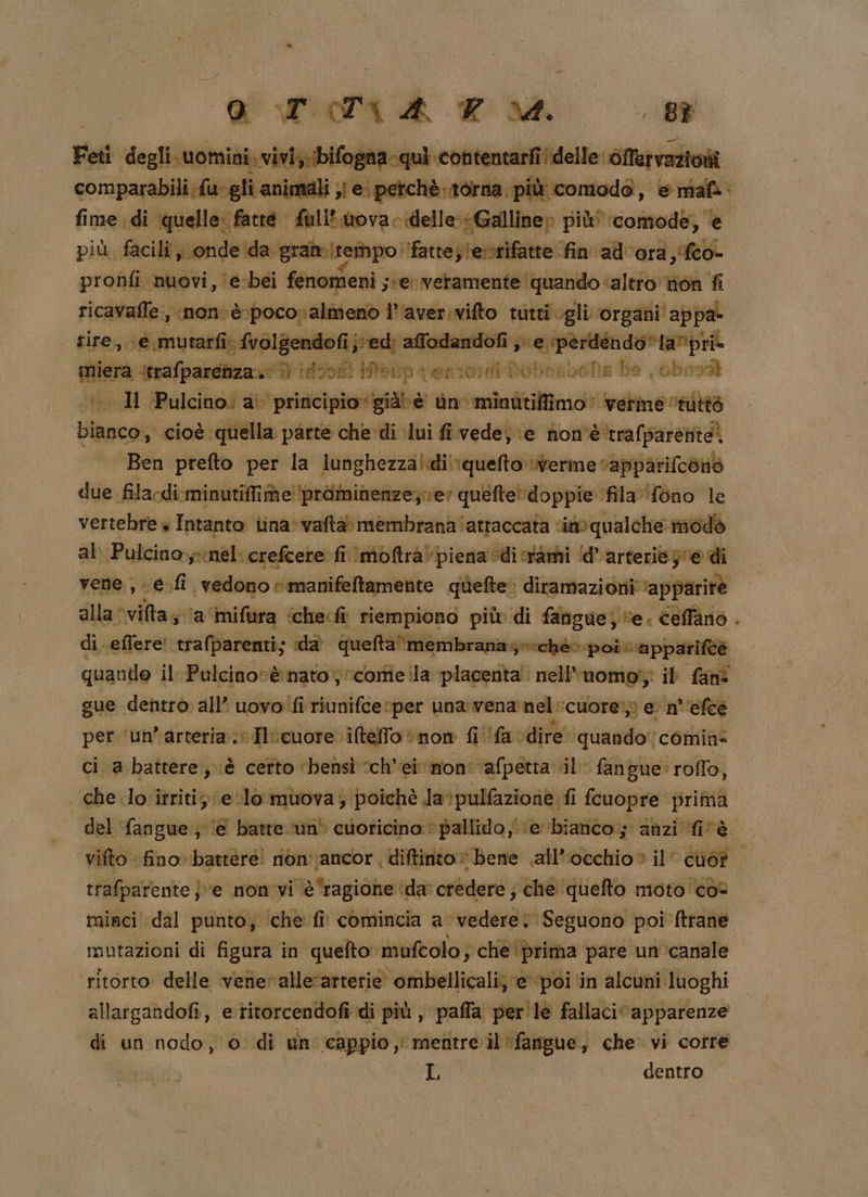 Foti matita ti offervazioni 1-gli animali ;} ei petchè..t6rna più comodo, &amp; mafà fime di quelle: fatte fuli*.wova delle: «Galline» più’ ‘comode, è più, facili x ‘onde ida grate (tempo fatte; lerrifatte fin ad'ora,fco- pronfi nuovi, \e-bei fenomeni. ser veramente quando ‘altro tion fi ricavaffe, nonvè pocovalinenò l’'aver.vifto tutti gli organi’ appa- tire, e mutarfi: {volgendofi j:'ed; affodandofi e pèrdéndo*la”’pri- pi strafparenza. | insorti Mtep venivo RobnaboNs He bons Il Pulcino: al ‘principio’ già) è Un minutiffimo’ verme ‘nitts peg cioè: ‘quella parte che di ‘lui fi vede, \e hon'è trafparente) Ben prefto per la lunghezzaludi!\quefto verme ‘apparifcono due fila-di minutifime!‘prominenze; ver quefte' doppie fila fono le vertebre + Intanto iina'vafta» membrana ‘attaccata im qualche modò al: Pulcinoynél: rcrefcere fi Imoftra\ piena sdicrami ‘d’arterie je di vene , -e.fi vedono rmanifeftamente giefte» diramazioni ‘apparire alla vilta; \a‘imifura ‘che«fi riempiono più» di fangue; se. celano . di effere! trafparenti; «da queftamembranas»iché»poirappariftà quanile il, norreno socome ila placenta nell'nomoi; ib fam gue dentro all’ uovo fi riunifce per una:vena nel cuore»: e n°''efeè per ‘un’arteria.; 2 Iecuore, iteffo «non fila dire. quando” comin* ci a battere, è cefto ‘bensì vch’ei mon: ‘afpetta il fan; gue: roflo, | che lo irriti; e lo muova; poichè la*pulfazione fi fcuopre prima del fangue; ‘e batte un' cuoricino © pallido, ;e ‘bianco; anzi fi'è. vifto fino» battere! nonvancor, diftinto bene all'occhio» il’ ciò? trafparente } ve mon'vi è ‘ragione ‘da: credere ; che quefto moto co- mirci dal punto, ‘che fi comincia a vedere: Seguono poi ftrane mutazioni di figura in quefto mufcolo; che'prima pare un ‘canale ritorto delle vene: allerarterie ombellicali; ‘e poi in alcuni luoghi allargandofi, etitorcendofi di più, paffa per'le fallaci apparenze di un nodo, 0 di un cappio, mentre il ‘fangue, che vi cotre L dentro