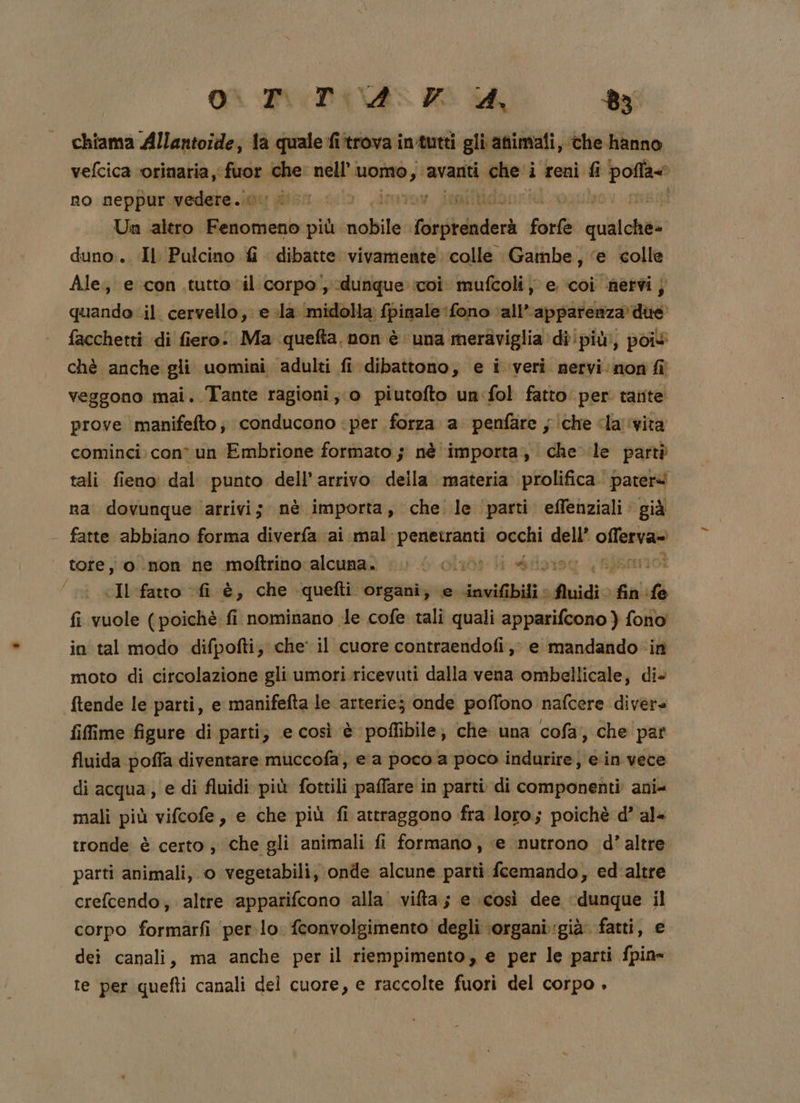 chiama Allantoide;, la quale fi‘trova imtutti gli animali, ‘the hanno vefcica ‘orinaria , fuor che: nell’. atri ‘avanti miri i reni fi poa no neppur medebe gu stru cul Linimov ionilidonrid agub tO, Un altro Fenomeno più. dahasi ibbdaderà forte siii duno:. Il Pulcino fi dibatte vivamente colle Gambe, ‘e colle Ale; e con tutto ‘il corpo, dunque coi mufcoli j e coi nervi j quando il. cervello, e la ‘midolla fpinale fono ‘all’ Sopra facchetti di fiero: Ma quefta, non è una meraviglia di!più, poiv chè anche gli uomini adulti fi ‘dibattono, e i veri nervi non fi veggono mai. Tante ragioni; o piutofto un:fol fatto per tante prove manifefto; conducono ‘per forza a penfare ; che da vita cominci con un Embrione formato ; nè ‘importa; che le partò tali fieno: dal punto dell’ arrivo della materia prolifica. pateré na’ dovunque ‘arrivi; nè importa, che le ‘parti effenziali già fatte abbiano forma diverfa ‘ai mal: penetranti occhi dell’ Sana tore; 0 mon ne moftrinoralcuna. i i clioi li divino inno] | Il fatto fi è, che quefti organi; e dnvifbili iii fin fe fi vuole (poichè fi nominano le cofe tali quali apparifcono ) fono in tal modo difpofti, che il cuore contraendofi,; e mandando ‘in moto di circolazione gli umori.ricevuti dalla vena ombellicale, die ftende le parti, e manifefta le arterie; onde poffono nafcere divere fiffime figure di parti; e così è poflibile; che una cofa;, che par fluida poffa diventare muccofa, e a poco a poco indurire, ein vece di acqua, e di fluidi più fottili paffare in parti di componenti ani= mali più vifcofe, e che più fi attraggono fra loro; poichè d’ al« tronde è certo ; che gli animali fi formano, ‘e nutrono d’ altre parti animali, o vegetabili, onde alcune parti fcemando, ed'altre crefcendo; altre ‘apparifcono alla vita; e così dee “dunque il corpo formarfi per.lo. fconvolgimento degli organi:già. fatti, e dei canali, ma anche per il riempimento, e per le parti fpin- te per quefti canali del cuore, e raccolte fuori del corpo ,