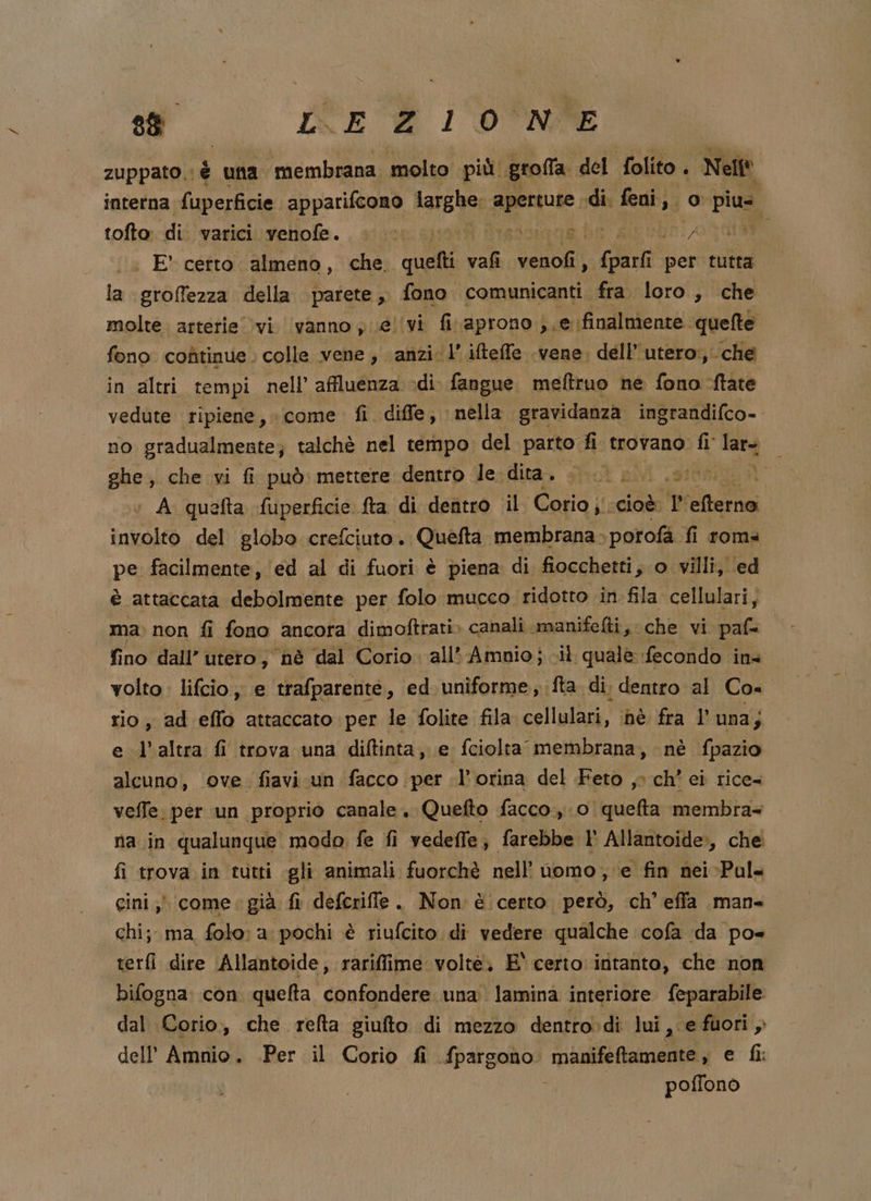 sì NE l'D°NSE zuppato. è una ‘membrana. ‘molto più. grolfa del folito. i Nell interna fuperficie apparifcono larghe; MELE: di. feni,. o Pia, tofto di varici vellole. , siuise sist? Mad be RE nEnA d : E certo almeno, che. quetti val. pei, (parli per tutta la groffezza della parete, fono comunicanti fra. loro, che molte. arterie vi. vanno y ue! vi fi aprono ; e finalmente. quefte fono coùtinue. colle vene, anzi ‘l’ifteffe vene. dell’ utero:, che in altri tempi nell’ affluenza «di fangue. meftruo ne fono -ftate vedute ripiene, «come fi diffe, nella gravidanza ingrandifco-. no gradualmente; talchè nel tempo del parto fi fi trovano. fl lars ghe, che vi fi può mettere dentro Je dita. tt, ; A quefta fuperficie fta di dentro il Corio j' ‘cioè ti teri VA del globo crefciuto. Quefta membrana. \porofà fi roma pe facilmente, ed al di fuori è piena di fiocchetti, o villi, ed è attaccata debolmente per folo mucco ridotto in fila cellulari, | ma: non fi fono ancora dimoftrati» canali .manifelti, che vi paf= fino dall’ utero, nè ‘dal Corio all’ Ammnio;..il quale: fecondo ins volto: lifcio;; e trafparenté, ed uniforme, fta di. dentro al Co= rio, ad effo attaccato per le folite fila cellulari, nè fra l'una; e l’altra fi trova una diftinta, e fciolta membrana, nè fpazio alcuno, ove. fiavi un facco per l’orina del Feto ,° ch’ ei rice- veffe. per un proprio canale. Quefto facco.,.0 quefta membra+ na in qualunque modo fe fi vedeffe; farebbe l° Allantoide», che fi trova in rutti gli animali fuorchè nell’ nomo, e fin nei-Pul= gini ;) come: già fi defcriffe . Non è certo però, ch’ effa man chi; ma folo: a pochi è riufcito di vedere qualche cofa ‘da po terfi dire Ailantoide, rarifime volte, E' certo intanto, che non bifogna: con quefta. confondere una. lamina interiore feparabile: dal Corio, che refta giufto di mezzo dentro:di lui A ‘e fuori , dellAmnio. .Per il Corio fi fpargono manifeftamente , e fi: poffonò è ) Sg 7:14 hl a Ph a ® A