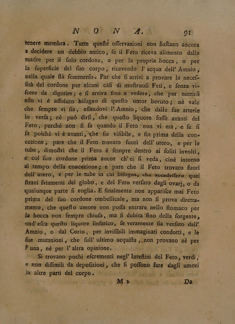 tenere membra. Tutte quefté offetvazioni non Baftano aticora a decidere un dubbio antico, fe il Feto riceva alimento dalla madre per il folo cordone, o per la propria bocca, o per la fuperficie del fùo corpo, ricevendo l’acqua dell’ Amnio, nella, quale ftà fommerfo. Par che fi arrivi a provare la necefs ‘ fità: del cordone per alcuni cafî :di moftruofi Feti, e fenza-via feere ‘da » ‘digerire; e fivarriva fino a ‘vedere; che per. nutrirfà” nòn.vi è affoluto bifogno di ‘quefto umor bevuto; nè vale che. fempre vi fia, effendovi I Amnio, ‘che dalle fue arterie lo &gt; verfa;.nè. può dirfi; che quefto. liquore foffè avanti del Feto; perchè:-non. fi fa quando. il Feto “nen iviveraà pie fe. fi | fa poichè. vi.è-avanti &gt; he. fia \vifibile, e fin prima della ‘cone cezione ; &gt; pare che il Feto. trovato fuori -dell’ utero, e-per le «tube; dimoftri che il Feto è fempre dentro ai foliti involti; e col fuo cordone. ‘prima ancor ch’ei fi veda; cioè intorno al itempo della ‘concezione ;.\e ‘pare che il Feo trovato fuori dell’ ùtero:, e! per le:tube in cui bifognay: che. accadeffero: quei ftrani fviamenti del globò', (e del Feto verfato dagli Ovatj, o da qualunque parte fi voglia. E finalmente non apparifce mai Feto prima del fuo. cordone ombellicale, ma non fi prova diretta» “5mente che quefto umore non poffa entrare nello ftomaco per la bocca non fempre chiufa, ma fi dubita ‘fino della forgente, ond’efca quefto liquore linfatico, fe veramente fia \verfato dall’ Amnio, o dal Corio, per invifibili immaginati condotti, e le fue ‘mutazioni s che fall ultimo acquifta dei provano nè per Puna, nè per l’altra opinione. ine i Si trovano pochi efcrementi negl’ Inteftini del vii sel. e non diflimili da depofizioni ;. sue fi PIANpO. fare dagli umori in altre parti del PIRA ‘ol oxkor e Gasf