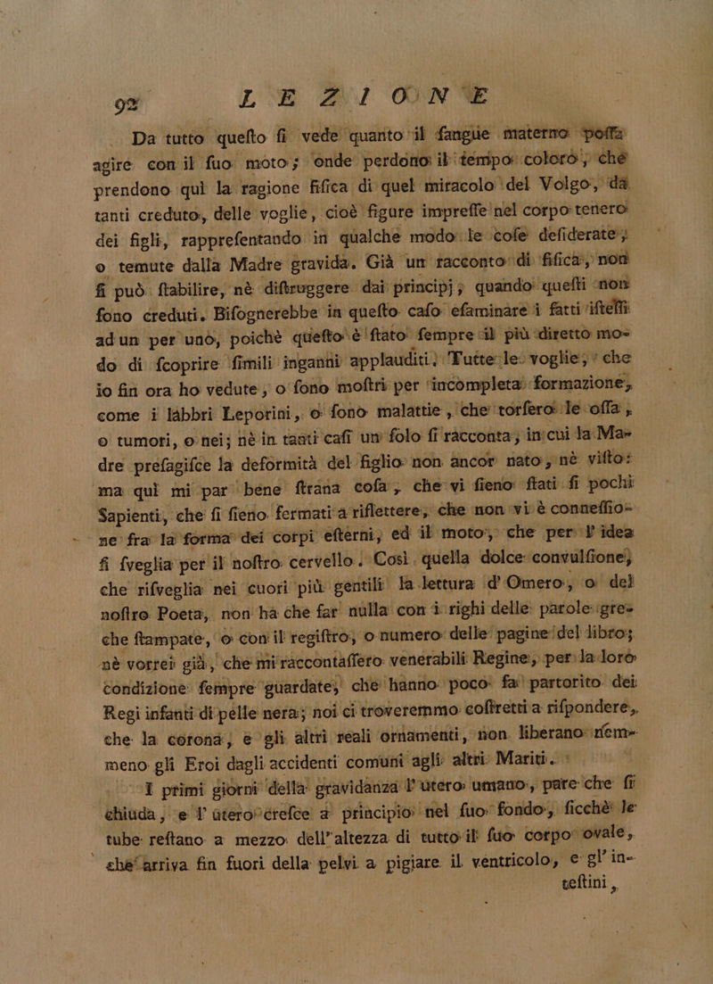 Da tutto quelto fi vede quanto il fangue materno bolla agire con il fuo moto; ‘onde perdono: ib tempo: coloro; che prendono quì la ragione fifica di quel miracolo ‘del Volgo, dà tanti creduto, delle voglie, cioè figure impreffe nel corpo tenero dei figli, rapprefentando in qualche modo:.le ‘cole defiderate; o temute dalla Madre gravida. Già un racconto: di fifica, non fi può. ftabilire, nè diftruggere dai. principj; quando: quefti ‘non fono creduti. Bifognerebbe in quefto calo efaminare i fatti 'iftelti adun per unò, poichè quefto è fato! fempre «il più diretto mo» do di fcoprire fimili ‘inganni. applauditi). Tutte: le. voglie; ‘ che io fini ora ho vedute; o fono moftri per ‘incompleta’: formazione; come i lAbbri Leporini,. o fono malattie » che ‘torfero le offa, o tumori, o nei; nè in tanti cafî um folo fi racconta; in! cui la Ma» dre prefagifce la deformità del figlio» non ancor nato, nè vifto: ama quì mi par bene ftrana cola, che vi fieno ‘ftati fi pochi Sa pienti, che fi fieno. fermati ‘a riflettere, che monivi è conneflio= | ne fra la forma dei cofpi etterni; ed il moto', che per l'idea fi {veglia per il noftro cervello: | Così. quella dolce: convulfione; che rifveglia nei cuori più gentili! la lettura ‘d'Omero:, 0 del nofre Poeta, non hà che far nulla con i. righi delle: parole::gre» che ftampate:, © con il regiftro; ‘o numero: delle pagine!/del libro. nè vorreì già, che mi'raccontaffero venerabili Regine:, per. lalorò condizione: femipre ‘guardate; che hanno: poco: fa: partorito. dei Regi infanti di pelle nera; noi ci troveremmo: coftrettia rifpondere,, che la coronà; @ gli altri reali otmamenti, non liberano: fem» meno gli Eroi dagli accidenti comuni agli altri: Mariti. . VI primi giorni della’ gravidanza l'utero: umano, pare che fl ehiuda; el ateroNdrelce # principio: nel fuo: fondo, ficchè: Je tube reftano a mezzo dell’altezza di tuttoilì fuo corpo: ovale, che arriva fin fuori della pelvi a pigiare il ventricolo, e gl’in teftini,