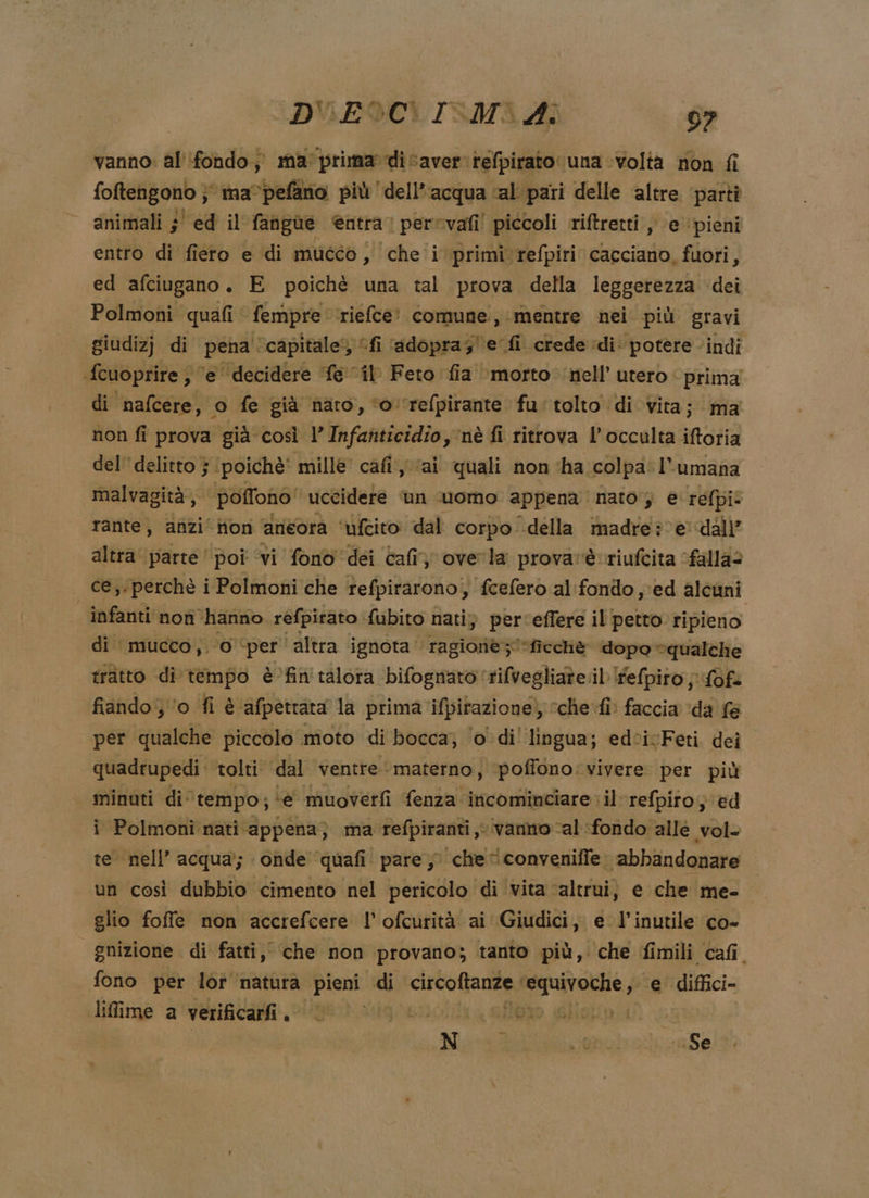 vanno: al'ifondo; ma: prima dicaver.refpirato una volta non fi foftengono } ma®pefano più dell’acqua cal pari delle ‘altre ‘partì animali ;' ed il fangùe entra perevafi! piccoli riftretti ; e ‘pieni entro di fiero e di muééo, che'i primi refpiri cacciano, fuori, ed afciugano. E poichè una tal prova della leggerezza dei Polmoni quafi fempre riefce' comune, mentre nei più gravi giudizj di pena ‘capitale’; fi ‘adopra;'e fi crede di: potere indi fcuoprire , ‘e decidere fe il Feto fia ‘morto nell’ utero prima di nafcere, © fe già naro, ‘o ‘refpirante fu' tolto di vita; ma non fi prova già così l’Infanticidio, nè fi ritrova l’occulta iftoria del delitto } ‘poichè' mille’ cafi ai quali non ‘ha colpa: l’umana malvagità, poffono' uccidere Un uomo appena nato , e refpi: rante, anzi‘ion aneora ‘ufcito dal corpo della madre?ve dall” altra parte’ poi ‘vi fono dei Cali overla provarè riufcita ‘falla? ce, perchè i Polmoni che tefpiraronoi, fcefero al:fondo ;ed alcuni infanti nof ‘hanno refpirato. fubito nati) perceffere il petto ripieno di ‘mucco,. O ‘per ‘altra ignota ' ragionè;*ficchè dopo “qualche tratto di tempo è’fin'talora bifognato ‘rifvegliate il felpiro j;.fofe fiando o fi è ‘afpetrata la prima ifpirazione. » sche fi faccia ‘da fe per qualche piccolo moto di bocca, ‘o di' lingua; edcivFeti. dei quadrupedì tolti dal ventre ‘materno, ‘poffono: vivere per più minuti di° tempo, ‘e muoverfi fenza inicominciare il refpiro; ed i Polmoni nati appena; ma refpiranti vanno al ‘fondo alle vol- te nell’ acqua; onde quafi pare, che i conveniffe. abbandonare un così dubbio cimento nel pericolo di vita ‘altrui, e che me- glio foffle non accrefcere !’ ofcurità ai Giudici, e l'inutile co- | gnizione di fatti, che non provano; tanto più, che fimili cafi. fono per lot ‘naturà pieni di clirvoffaneny Mipaftoltie p e diffici- lifime a verificarfi. tto atigien fppo glisppiu &lt; Niedd 6 Se