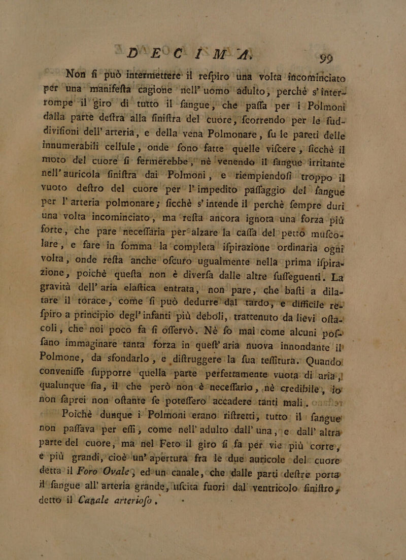 Non fi può intermiettere il tefpiro ‘Una volta incomificiato per ‘una manifefta ‘cagione Hell’’uomo ‘adulto; perchè s' inter rompe ‘il'Siro' di’ tutto il fangue che ‘paffa per i Polmoni dalla pattè deftrà'alla finiftta del ‘èuòre s {cotrendo' per le fud- divifioni dell’ arteria, e della vena Polmonate , fuie pareti delle innumerabiti cellule, ‘onde’ fono‘ fatte quelle’ vivere; ficchè il moto del cuore fi fetmerebbeif nè ! venendo il fangue ‘irritante nell’ auricola finifttà «dai Polmoni , e ‘tiempiendofi. ‘troppo il vuoto deftro del cuore ‘per’ l'impedito» paflaggio del fangue per l'arteria polmonare; ficchè s’ intende il perchè fempre duri una' volta incominciato’, ma ‘teftà ancora ignota ‘una forza. più fotte, che pare ‘neceflària pèrfalzare la! calla del» però mufto:. lare, e fare*in fomma la ‘Completa ifpirazione ordinaria oghî volta, onde refta ‘anche’ 'ofcufo ugualmente nella prima ifpira» zione, poichè ‘quefta non è diverfa dalle altre fufleguenti. La gravità dell’aria elaftica. entrata‘ noù pare, ‘che bafti a dila- tare il’ torace:, come ‘fi.può dedurre’dar tardo; ‘è’ difficile rel {piro a principio degl’ infanti ‘più deboli, . trattenuto «da lievi! ofta- coli; che' noi' poco fa fi 6fTervò. NÉ fo mai 'come alcuni pof» fano immaginare tanta fotza in queft aria nuova innondante il? Polmone, ‘da’ sfondarlo , e diftruggere la fua: teffiturà.. Quando! conveniffe «fupporre ‘quella ‘parte perfettamente vuota di ‘ari qualunque ‘fia, il’ che però non'èneceffario , nè credibile», ‘io non faprei non 'oftante fe ‘poteffero accadere tanti mali. cosîa: Poichè ‘dunque i Polmoni ‘erano! tiftretti; tutto: il: fanigue! non paffava per effi} come nell'adulto ‘dall’ una séec dall’ altra parte del ‘cuore; ma' nel Feto il giro fi fa péî vie più corte; è più grandi, cio@'un*apertuta’ fra le «due: auricole «del: cuore dettavil Foro ‘Ovale3 edèun' canale, cche: dalle parti «deltre porta il'fangue all’ arteria grande, ufcitaà fuori: dal' ‘ventricolo. finifiro $ dettò ‘il Canale arteriofo , ì