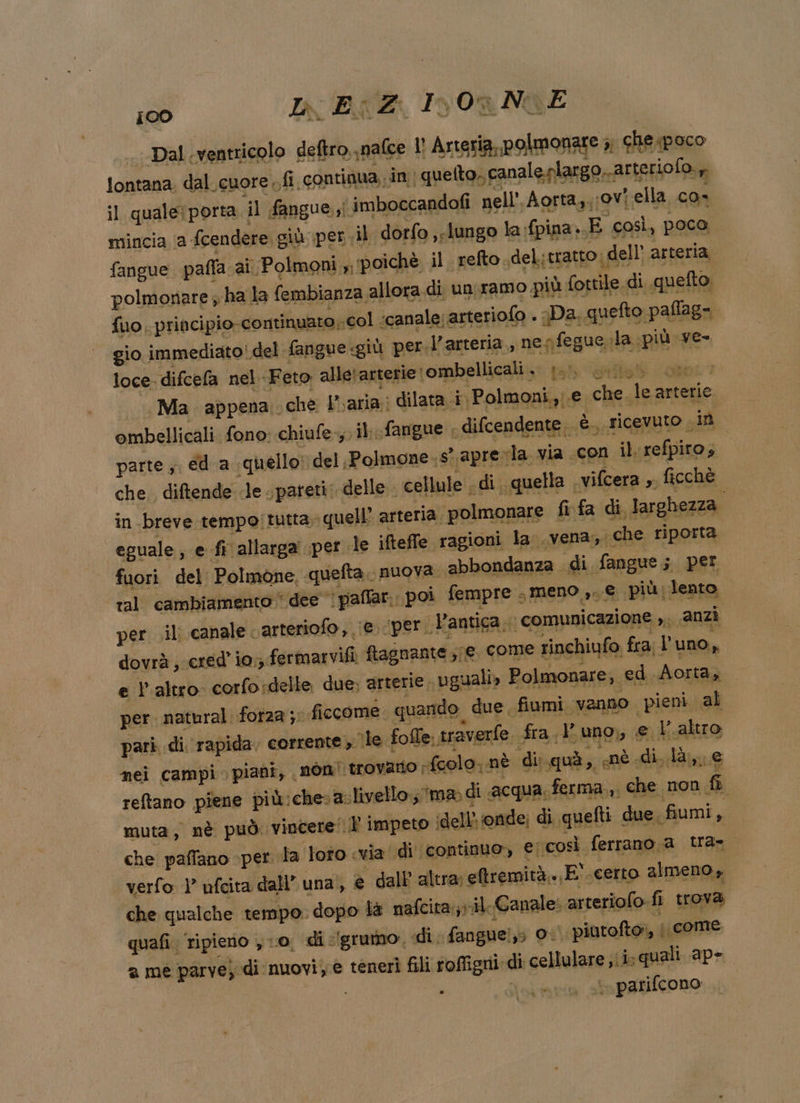 100 IL Ei Z: InOaNOE fontana. dal.cuore fi continua in: quetto, canale.plargo arte riofo., ;1 qualeiporta il fangue i imboccandofi nell’, Aorta, ;ovi ella con mincia ‘a fcendere giù:\per il dorfo »slungo la {pina..E così, poco fangue paffa ai Polmoni ‘poichè il refto del: tratto dell’ arteria polmonare ; ha la fembianza allora di. un:ramo più fottile di quetto, {uo principio. continuato col ;canale; arteriolo . Da, quefto paflag= gio immediato! del fangue giù per. l'arteria, nenfegue.la più ve- Ana neb Feto alletarterie rombellicali . 1. cib com. . Ma appena. che L'aria: dilata i: Polmoni, e che le arterie ombellicali fono: chiufe-,. il. fangue ; difcendente è. ricevuto , im parte ;. €4 a quello; del, Polmone.s aprevla. via «con ilrefpito» in breve tempo!tutta» quell: arteria polmonare fi fa di lar ghezza. eguale, e fi allarga pet le ifteffe ragioni la .vena, iche riporta fuori del Polmone, quefta. nuova. abbondanza di fangue; per ral' cambiamento dee palfan: poi fempre &gt; meno,» \più;lento, per. ili canale carteriofo, (e; ‘per. l'antica, i comunicazione»; anzi dovrà 9 cered’ io. fermarvifi ftagnante STE come rinchiufo. fra l uno, e l'altro corfosdelle due; arterie. uguali, Polmonare, ed Aorta, . per natural forza sr ficcome quando due. fiumi vanno. pievi. al pari di rapida. corrente, ile. fofle. 1 raverfe. fra uno, e Valtro nei campi piani, non! trovano rfcolo; nè di: quà, «nè di. là, e reflano piene più:chesa.livelloma di acqua, ferma ,, che, non fi muta, nè può: vincere! impeto idell’ onde; di quefti due fiumi, che paffano per la loto «via di continuo, ecosì ferrano a tra verfo ) ufcita dall’ una À e dall altra; eftremità..E'.certo almeno, che qualche tempo. dopo là nafcitavil Canale: arteriofo fi trova 9 ugo no so di grumo, di fanguelzs O. piutoftor, | come 2 mè parve) di nuovi; e tenerî fili roffigni di cellulare ib quali ape