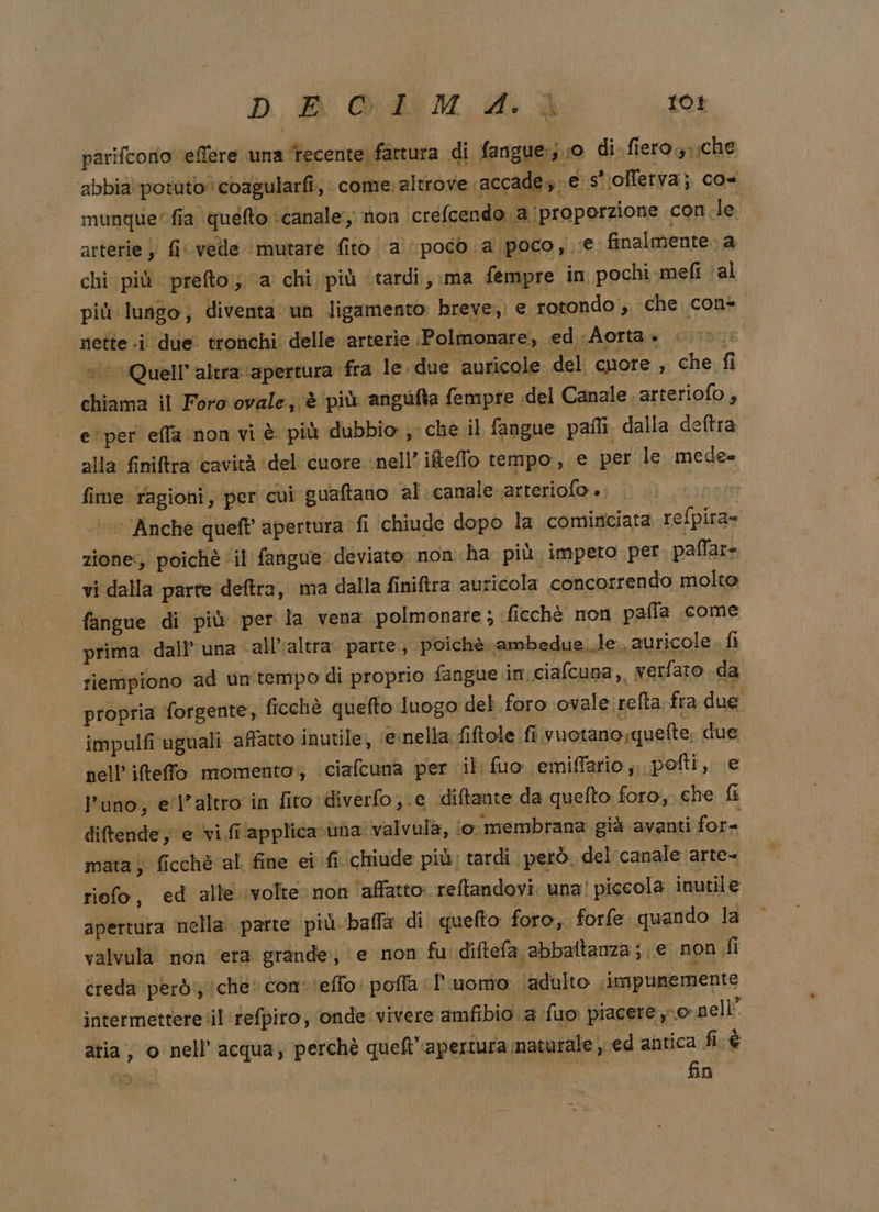 parifcorio ‘effere una tecente fattura di fangue:;.:0 di. fiero: sche abbia potuto coagularfi, . come: altrove accade4 ; e s''olletva; cos munque” fia quefto ‘canale non ‘créfcendo ‘a proporzione con.le. arterie y fi«vedle ‘mutare fito a poco ‘a poco yi e finalmente. a chi ‘più prefto;; ‘a chi più tardi, ma fempre in pochi-.mefi (al più lungo; diventa un ligamento breve, e rotondo , che con= nette .i due tronchi: delle arterie :Polmonare, ed Aorta «0 *Quell’altra ‘apertura fra le. due auricole «del cuore , che fi chiama il Foro ovale, è ‘più angufta fempre «del Canale ‘arteriofo ; e'per effa:non vi è più dubbio, che il fangue pali. dalla deftra alla finiftra cavità del cuore nell’ ifeflo tempo, e per le. mede= fime ragioni, per cui guaftano al canale arteriofo ». ‘’Anché queft apertura fi chiude dopo la cominciata refpira= zione:, poichè ‘il fangue deviato non ha più impero per paffar- vi dalla parte deftra, ma dalla finiftra auricola concorrendo molto fangue di più per la vena polmonare ; ficchè non pafla come “prima dall’ una «all'altra. parte, poichè ambedue le. auricole fi riempiono ad un'tempo di proprio fangue in:ciafcuna, werfaro .da propria forgente, ficchè quefto luogo det. foro ovale. refta fra due impulfi uguali affatto inutile, ‘esnella. fiftole fi vuotano,quefte, due nell’ ifteffo momento‘; ciafcuna per il fuo ‘emiffario,..pofti, e l'uno, el'altro in fito diverfo;.e diftante da quefto foro, che fi diftende, e vi fi‘applica una. valvula, io. membrana già avanti for= mata) ficchè al fine ei fi chiude più; tardi però. del canale arte- riofo, ed alle ‘volte non ‘affatto: reftandovi. una! piccola inutile apertura mella parte più balla di quefto foro, forfe. quando la valvula non ‘era grande, e non fu. diftefa abbattanza; e non fi creda però; che con'ieffo: poffa I uomo (adulto . impunemente intermettere il refpiro, onde vivere amfibio a fuo piacere pornellÈ atia, o nell'acqua, perchè quel apertura naturale , ed antica fé RAR sa fino