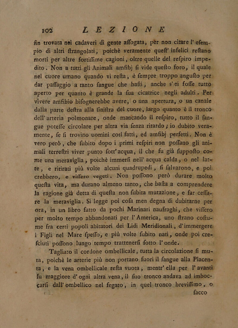 Cey) LERIONE fin trovata nei cadaveri di gente affogata, pèr non citare l’ efem- pio di altri ftrangolati, poichè veramente queft' infelici. reftano morti per altre fortiflime cagioni , oltre quelle del refpiro impe- dito. Non a tutti.gli Animali amfibj fi vide quefto foro, il quale nel cuore umano quando vi relta, è fempre. troppo ‘angufto pet. dar pafaggio a tanto fangue' che «bafti, anche s'ei foffe tutto, aperto per quanto è grande la fua cicatrice |negli. adulti.. «Per. vivete amfibio bifognerebbe avere;! o ùna apertura, o un canale dalla parte deftra alla finiftra del cuore, largo quanto è il tronco» dell’ arteria polmonare , onde mancando il refpiro, tutto il fane gue potefle circolare per altra via fenza ritardo ; io dubito vera=. mente, fe fi trovino uomini così fatti, ed amfibj perfetti, Non è vero però , che fubito dopo i primi refpiri non poffano gli ani- mali terreftri viver punto fott’ acqua, il che fu già fuppofto CO me una meraviglia, poichè immerfi nell’ acqua calda;-0 nel late te, e ritirati più volte alcuni quadrupedì , fi falvarono, e. poi. crebbero, e viffero vegeti, Non poflono. però dira molto. quefta vita,. ma durano almeno tanto; che balta a comprendere. la ragione già detta di quefta non fubita mutazione, e far cella». re la meraviglia. Si ‘legge poi cofa men degna di dub per ora, in un libro fatto da pochi Marinari naufraghi; che viffero | per molto tempo abbandonati per l'America, uno ftrano coftu= me fra certi popoli abitatori dei Lidi Meridionali, d’immergere. i Figli nel Mare fpeflo, e più volte fubito nati, onde poi cre= fciuti' poffono (lungo tempo trattenerfi fotto l’onde.. O SL Tagliato il cordone ombellicale, tutta la circolazione fi mu-. ta, poichè le arterie più non portano; fuori il fangue alla Placen-. ta; e la vena ombellicale refta vuota; mentr’.ella per l’ avanti fu maggiore d'ogni altra vena, il fuo tronco andava ad imboc- carfi: dall''ombellico nel fegato, in quel. tronco brevifimo, 0 CIC. o facco