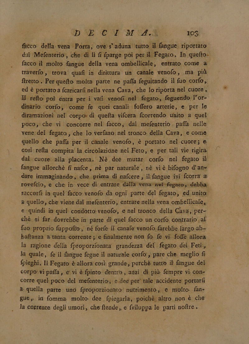 “D NE OA MA... 103; fatco della: vena Porta, ove s'aduna' tutto il fangue. ripottato dal Mefenterio:, che di lì fi fparge pòi per il Fegato, In quefto. facco il molto fangue della vena ombellicale, entrato come a traverfo, trova quafi in dirittura un canale venofo, ma più ftretto. Per quefto molta parte ne paffa feguitando il fuo corfo, ed è portatoa fcaricarfi nella vena Cava, che lo riporta nel cuore. 3 refto poî entra per i vafi venofî nel fegato, feguendo l” of- dinario corfo, come fe quei canali foffero arterie, e per le diramazioni nel corpo di quefta vifcera fcorrendo unito a quel poco, che vi concorre nel facco, dal. mefenterio . paffa nelle vene: del fegato; che lo verfano. nel tronco. della Cava, e come quello che paffa per il canale venofo, è portato. nel cuore; e così: relta compita' la circolazione nel Feto, e per tali vie rigira. dal cuore alla placenta. Nè deé mutar corfo nel fegato il fangue allorchè fi nafce, nè par naturale, né vi è bifogno d’an- dare immaginando, che prima di nafcere, il:fangue ivi fcorra a rovefcio, e che: in vece: di entrare dalla vena nel» fegato, debba. raccorfì in quel facco venofo da. ogni parte del fegato , ed unito a quello, che viene dal mefenterio, entrare mella vena ombellicale,. e. quindi in quell condotto: venofo?, e nel tronco della Cava; per- chè ei far dovrebbe in parte di quel facco un corfo: contrario al {uo proprio fuppofto,, né forfe il canale venofo farebbe largo. ab- baftanza a tanta corrente ; e finalmente non {o fe vi. fofè allora la ragione della fproporzionata grandezza del fegato dei Feti., la quale, fe il fangue fegue il naturale corfo:, pare che. meglio fi: pieghi, Il Fegato è allora così grande, perchè tutto ib fangue del corpo‘ vi-pafla, e vi è: fpinto: dentro, anzi di più fempre vi cone corre quel poco del mefenterio, e.dee per' tale ‘accidente’ portariî a quella parte uno fproporzionato: nutrimento, e molto fane gue, in fomma molto. dee. fpiegarla, poichè. altro non è che la corrente degli umori, che ftende,, e fviluppa le parti noftre..