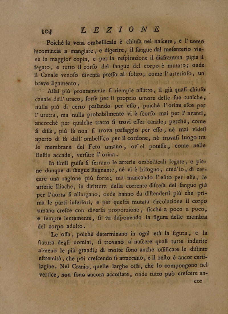 ‘Poichè fa vena ofbellitala è chiufa nel. Halcatalt EI t Uomo incomincia a mangiare, e digerire, il fangue dal mefenterio. vie- ne in maggiof copia, e per la refpirazione il diaframma. pigia il. fegato, e tutto il corfo ‘del: fangue del. corpo; è mutato; onde. il Canale venofo diventa preffo al: ‘folito, come |’ Lanteribio, un breve: lighifiento (1 01 sdo 1 Ave) sote alia [ngoao s orsho4i S a I Affai più prontamente: fi ‘riempie tai il già quali chiufo canale dell’ uraco; forfe per il proprio umore delle. fue. tuniche; l ‘nulla più di certo paffando per effo, ‘poichè lid orina efce: per. I’ uretra, ma ‘nulla probabilmente vi. è fcorfo mai per l’avanti, | ancorchè per qualche tratto fi ‘trovi effer ‘canale ; perchè; come fi diffe, più là non fi trova pafflaggio per eflo, nè mai Videfi aperto di là dall’ ombellico per il cordone, nè trovafi luogo tra le membrane del Feto umano, ov’ ei porefle come nelle Beftie accade, verfàre l'orina. i 00.00 ito In fimil guifa fi ferrano le arterie ‘etabllicali: legate}: e pie- ie dunque di fangue ftagnante, nè vi è bifogno, cred’io, di cer- gare ‘una ragione più forte; ma mancando. l’efito per. ‘elle, lei arterie Iliache, in dirittura della corrente difcefa del fangue. giù per l'aorta fi allatgano, onde hanno da diftenderfi. più che pri ma le parti inferiori, e per'quefta mutata. circolazione il corpo umano crefce con diverfa proporzione , fi cchè a poco: a poco, e fempre lentamente, , fi va mia la. sar delle dii del corpo adulto. | Erto € | | Le ‘offa; poichè determinano in ‘ogni cetà la figura, rie, dai ftatura degli tiomini, fi trovano. a nafcere quafi tutte indurite almeno le più grandi; di molte fono anche offificate le diftinte eftremità, che poi crefcendo fi attaccano, e il refto è ancor carti- lagine, Nel Cranio, quelle larghe offa, che lo compongono nel vertice , non fono ancora accoftate, onde tutto può crefcere an- cor