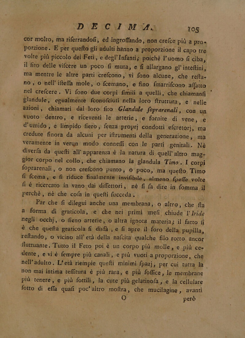 cor molto, ma riferrandofi, ed ingroffando, non crefce più a pro« porzione. E per quefto gli adulti hanno a proporzione il capo tre volte più piccolo dei Feti, e degl’Infanti; poiché l’uomo fi ciba } il fito delle vifcere un'poco.fi muta; e fi allargano gl’inteftini, ma mentre le altre parti crefcono, vi fono alcune, che refta- no, o nell’ilteffla mole, o fcemano, e fino {marrifcono affatto nel crefcere. Vi fono'due:corpi fimili ‘a quelli, che chiamanfi glandule, egualmente fconofciuti nella loro ftruttura, e’ nelle azioni, chiamati dal-loro fito. Glandule Soprarenali , con un vuoto dentro, e riceventi le arterie, ‘e fornite. di vene, e d'umido , e limpido fiero, fenza proprj condotti efcretorj, ‘ma credute finora da alcuni per iftrumenti della generazione, ma Veramente in verun modo connefli. con le parti genitali. Né diverfa da quefti all'apparenza è la natura di quell’ altro mag- gior corpo ‘nel collo; che chiamano la glandula Timo. I corpi foprarenali, o non crefcono punto, 0 poco, ma. queto Timo fi fcema, e fi riduce finalmente ‘invifibile., «almeno. {pelle volte fi è ricercato in vanovdai diffettori, nè fi {a dire in fomma.il perchè, nè che cofa in quefti fucceda.. | sta Par che fi dilegui anche una membrana, o altro, che fta a forma di graticola, ce che nei primi ‘mefi chiude l' Iride negli occhj, o fieno arterie, 0 altra ignota materia; il fatto fi è che quefta graticola fi disfa, e fi apre il foro della. pupilla, reltando, o vicino all'etàdella nafcita qualche filo rotro ancor fluttuante. Tutto il Feto poi è un corpo più, molle, e più ce- dente, e vi è fempre più canali, e più vuoti a proporzione, che nell’adulto. L'età rieinpie quetti minimi fpazj; per cui tutta la. non mai intima teffitura è più rara, € più foffice , le membrane più tenere, e più fottili., la cute più gelatinofa, e la cellulare fotto di effa quafi poc'altro moftra, che mucilagine , avanti | O i però