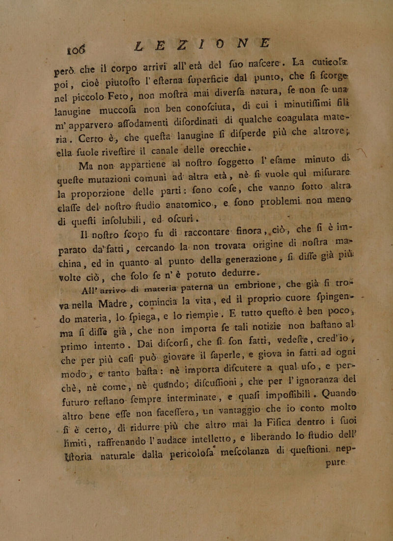 poi, cioè piutofto l' efterna fuperficie ‘dal punto, che fi fcorge nel piccolo Feto, non moftra mai diverfa narra; fe non fe una lanugine muccofa non ben conofciuta, di cui i minutiffimi fili m’ apparvero affodamenti difordinati di qualche coagulata mate= ria. Certo. è, che quefta lanugine fi difperde più che altrove; ella fuole riveftire il canale ‘delle orecchie. SY Ma non appartiene al noftro. foggetto l' efame minuto di quefte mutazioni comuni ad: altra età, nè fi: vuole quì mifurare la proporzione delle parti: fono cofe; che vanno fotto. altra claffe del: noftro ftudio anatomico., e. fono problemi. non mene di quefti infolubili, ed. ofcuri. | +. Eriscui Il noftro fcopo fu di raccontare: finora ; ciò, che fi è im- parato da”fatti,, cercando. la non trovata origine di noftra ma- china, ed in quanto. al punto: della generazione ; fi dille già più volte ciò, che folo fe n'è potuto dedurre. i sirio | All’arrivo-di materia paterna un embrione, che- già fi tro» va:nella Madre, comincia la vita, ed il proprio: cuore fpingen= - do materia, lo: fpiega, e lo riempie. E tutto quelto. è ben poco, “ma fi diffe già, che non importa fe tali notizie non baftano al primo intento . Dai difcorfi, che fi. fon fatti, vedelte, cred'io, che per più cali può: giovare il faperle, e giova in fatti ad ‘ogni modo:, e' tanto bafta: nè importa difcutere a qual ufo, e per- chè, nè come, nè quando; difcuffioni 3 che per l’ ignoranza del futuro: reftano- fempre interminate:, e quali impoffibili . Quando: altro. bene effe non faceffero, un vantaggio: che io conto molto fi &amp; certo, di ridurre più ‘che altro mai la Fifica dentro i fuoi fimiti, raffrenando l’ andace intelleno, e liberando. lo fiudio dell’ Utoria naturale dalla pericolofa mefcolanza di queftioni. nep- | pure: