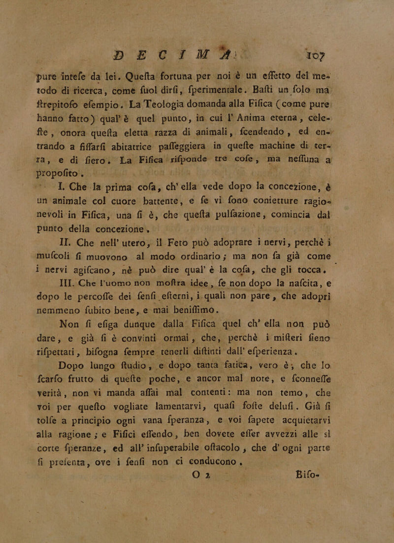 DECIMY: TÒ) pure intefe da lei. Quefta' fortuna per noi è un effetto del ine- todo di ticerca, come fuol diri, fperimentale. Bafti un folo ma ftrepitofo efempio. La Teologia domanda alla Fifica (come pure. hanno fatto) qual'è quel punto, in cui l' Anima eterna, cele- fte, onora quefta eletta razza di animali , fcendendo , ed en. trando a fiffarfi abitatrice pafleggiera in quefte machine di ter- ra, e di fiero. La Fifica. rifponde tre. nSi, ma neffuna a He poftoli e DR 4 | I. Che la prima dA P chi ella vedé dopo la concezione, è un animale col cuore battente, e fe vi fono conietture ragio= nevoli in Fifica, una fi è, che quefta pulfazione, comincia dal punto della concezione + II. Che nell’ utero, il Feto può adoprare i nervi, perchè È mufcoli fi muovono al modo ordinario; ma non fa già come i nervi agifcano, nè può dire qual è la cofa, che gli tocca. III. Che l'uomo non moftra idee , fe non dopo la nafcita, e dopo le percoffe dei fenfi efterni, i i. quali non pare , che adopri nemmeno fubito bene, e- mai beniffimo. Non fi efiga dunque dalla. Fifica quel ch’ ella non può dare, e già fi è convinti ‘ormai, che, perchè i mifteri fieno rifpettati, bifogna fempre. tenerli diftinti dall’ efperienza . Dopo lungo ftudio ,. e dopo tanta fatica, vero è; che lo. fcarfo frutto. di quelte. poche, e ancor mal note, e fconnefle verità, non vi manda affai mal contenti: ma non temo, che voi per quefto vogliate lamentarvi, quafi fofte delufi. Già fi tolfe a principio ogni vana fperanza, e voi fapete acquietarvi alla ragione ; e Fifici effendo, ben dovete effer avvezzi alle sì corte fperanze, ed all’ infuperabile oftacolo , che d’ ogni parte fi prefenta, ove i fenfi non ci conducono, Oa | Bifo-