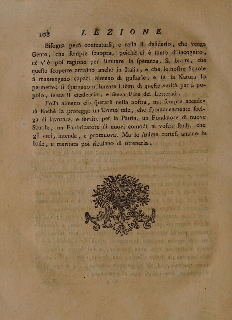 Bifogna però. contentarfi; e refta, il defiderio che. venga Gente , ‘che fempre fcuopra, poichè. ci. è .tanto. d incognito-, nè v'è‘ poi ragione! per limitare. da fperanza .. Si. brami, che quefte fcoperte. arrivino ‘anche in. Italia s e. che le, noftre Sauslei fi mantengano. capaci almeno di guftarle; fi fe la Natura lo permette; fi fpargano utilmente i-femi di quefte verità per il po. polo, fenza il cicaleccio:, e fenza l’ire dei Letterati. i Poffa almeno ciò fperarfi nella noftra, ma. fempre. accade= rà finchè la protegga un Uomo tale, che, fpontaneamente fcel- ga di lavorare, e fervire pet la Patria; un. Fondatore di nuove Scuole, un Fabbricatore di nuovi comodi ai voftri. ftudj, che gli ami, intenda, e promuova. Ma le Anime. cortefi amano la lode, e meritata poi ricufano di ottenerla. |... 00° ; 4 ib #) to? dere Pe 7, È IN AD LUN iii (E 35 SY *