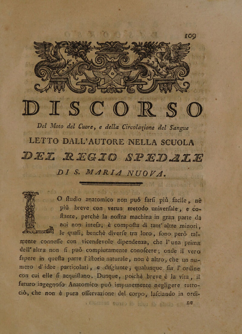 I; pri HAI 4 do =i o loesigliclo o sacibyiairato pal 5 La SCA i Mo Del Moto del Cuore € delta. Circolazione del Sangue LETTO DALL'AUTORE NELLA SCUOLA DEL REGIO SPEDALE DI S. it NUOFA. © ftudio anatomico: non sia Bea più facile , nè più. breve; com. verun metodo univerfale:, e co- ftante, perchè la noftra machina in gran parte da noi non intefa; (è ‘ compofta: di tant altre minori, à fe quali; benchè a tra loro, fono: però tal mente connefle con vicendevole dipendenza, che l'una prima dell'altra. non. fi, può. compiutamente conofeere; onde il vero! fapere .in quefta parte l’'iftoria naturale, non è altro, che un nu»; mero: |-d'idee . particolari ,...e- rdifgiunte:; qualunque, fi la.l ordine: con cui elle /fi, acquiftano. Dunque, «poichè breve: è la vita ,. il futuro: ingegnofo» Anatomico: può. impunemente. negligere rutto- ciò, che nom. è pura o@Mervazione: del. corpo, lafciando in ordi-