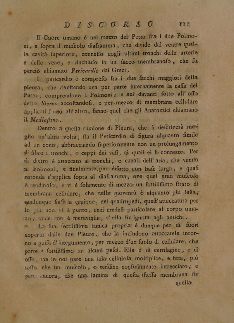 DITIALIOOR IO rr Ii Cuore umano è neb mezzo del Petto: fra i due Polmo- ni; e fopra il.mufcolo diaframma, ‘che divide dal ventre quel-. la cavità fuperiore, conneffo: cogli: ultimi tronchi delle arterie: e delle vene, e rinchiufo in un facco membranofo; che fu perciò chiamato Pericardio dai Greci. (Il pericardio è comprefo fra i due facchi maggiori della pieura.;; ‘che riveftendo una per parte internamente la caffa del Petto:, comprendone i Polmoni; e nel davanti. fotto all’ offa detto (Gianna accoftandofi, e pet.mezzo di membrana. cellulare applicati l uad all’altro, fanno: quel che gli Anatomici chiamano: il Mediaftino. | Dentro: a quefta riunione di Picura; da fi defetigerà mes glio un’altra. volta; fta il Pericardio di figura alquanto fimile ad un cono, abbracciando fuperiormernte con un prolungamento di fibre i tronchi, o ceppi dei vafi, ai quali ei ft connette. Per di dietro è attaccato ai. tronchi, o canali dell’ aria, che vanto ai Polmoni, e finalmente, per difetto. con bafe larga, e quali rotonda Ds fopra al diaframma, ove quel gran mufcolo rendinofo;, e vi è folamente di mezzo: un fottilifimo ftraro di pia i che nella gioventù è alquanto più laffa; qualunque: fiaf ia cagione, nei quadrupedi quell’ attaccatura per lo più uon vi è punto, anzi credefi particolare al corpo. uma- fio; Onde: ion A meraviglia, s° ella fu ‘ignota: agli antichi... * Laz fua fottilifima tunica propria: è dunque pen di fuori coperta dalle due Pleure, sche la includono attaccatele intor= no-a guifa d'intesumento; per mezzo d’un-fuolo di cellulare, che parte è fottilifimo: in alcuni peflci. Ela è. di cartilagine, e di offo, ina in noi pare una tela cellulofa. moltiplice, e. fitta, più toto che un mufcolo , o tendine confufamente. intrecciato; e d qhela È