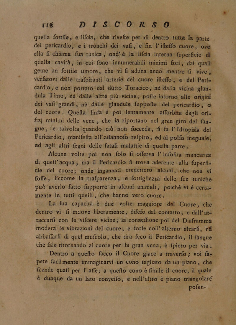 rs DISCORSO quella fottile,, e lifcia, hke rivelte per di delli tutta ila parte del pericardio, ‘e i ‘tronchi dei. vali, e find ifteffo Cuore, ove ella fi chiama fua tunica ) ond'è la ‘lifcia interna fuperficie: di geme un fottile umore, che viì fi aduna anco mentre Gi vive, dula Timo, nè ‘dalle altre più. vicine; pofte intorno alle origini dei vafi‘gtandi, nè dalle glandule fuppofte del pericardio, © del cuore. Quefta linfa è poi lentamente afforbîta dagli ori» fiz} minimi delle vene, che la riportano nel gran giro del fan- Pericardio, manifefta all’affannofo refpiro, ed al polfo ineguale; ed agli alt fegui delle fatali malattie di quefta parte. Alcune . volte poi non folo fi offerva l’ infolita mancanza di queft’acqua, ma il Pericardio fi trova aderente. alla {uperfi= cie del cuore; onde ingannati. credettero. alcuni, che non vi foffe, ficcome la trafparenza, e fottigliezza delle ‘fue ‘tuniche mente in tutti quelli, che hanno vero cuore. La fua capacità è due volte. maggiore del Caghdi , che dentro vi fi muove liberamente, difefo dal contatto, ‘e dall’ at- taccarfi con le vifcere vicine; la ‘conneffione poi del Diaframma modera le vibrazioni del cuore, e forfe coll’ alterno alzarfi, ell che fale ritornando al cuore per la gran vena, è fpinto per via. pete facilmente immaginarvi un cono tagliato da un piano, che fcende quafi pet l’affe; a quefto cono è fimile il cuore, il quale è dunque da un lato convelfo, e nell'altro è piano triangolare pofan-.