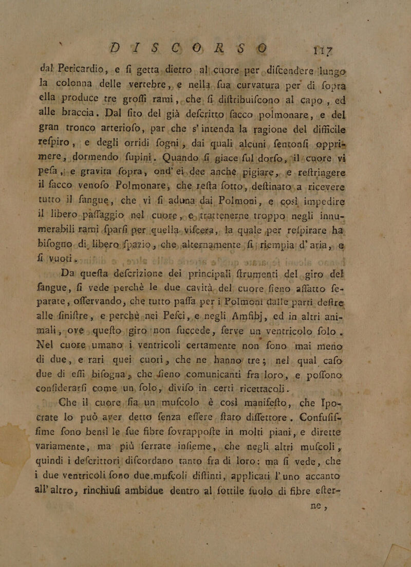 vu DI SO A DI7 eb dal Pericardio, e. fi getta..dietro al;.cuore.per .diftendere !lungo la colonna delle vertebre, e nella, fua: curvatura per di fopra ella produce tre groffi rami,, che, fi. diftribuifcono al capo, ed alle braccia. Dal fito del già deferitto. facco. polmonare, e. del gran tronco arteriofo, par che s’ intenda la ragione del difficile refpiro, e degli ortidi fogni;;. dai quali. alcuni. fentonfi oppria mere, dormendo, fupini, Quando fi giace :ful:dorfo,0ilicuore vi pefa i.e gravita fopra, ond’ ei, dee anche, ‘pigiare, e. reftringere il facco. venofo. Polmonare; che refta fotto!, deftinato,a ‘ricevere tutto il fangue, che vi fi aduna: dai, Polmoni, e così impedire il libero. paffaggio nel CUOEE , è ctr tengano troppo; negli innu= merabili rami {parfi per quella. vifcera,, la quale iper relpirare ha bifogno. di. libero.) patio, «che. ralternamente.; fipriembia: d'aria, e fi vuoti ....;0 le dl 6 en dieisi: asd Da quefta iFibian dei prifciph ni del. giro del fangue, fi vede perchè le. due. cavità. del; cuore fieno affatto fe- parate; offervando, che tutto paffa per i Polmoni dalle parti deffre alle finiftre, e perchè nei Pefci, e negli Amfibj, cd in altri ani- mali; ove. quefto.;girotnon fuccede, ferve un ventricolo folo . Nel cuore, «umano; i. ventricoli certamente non fono ‘mai meno di due, e rari quei cuori, che ne. - hanno; tre; nel. qual cafo due di effi bifogna', che dieno comunicanti frarloro, e, poffono confiderarfi come ‘un, folo, divifo in. certi ricettacoli.  Che. il. cuore, ifia..un; mufcolo è così manifefto,. che Ipo= crate lo può aver detto fenza eflere. fiato diffettore.. Confufif=. fime fono bensì le fue fibre fovrappofte in molti piani, e dirette | variamente, ima’ più ‘ferrate infieme, che negli altri mufcoli _ ‘ quindi i defcritrori| difcordano tanto fra di loro: ma fi vede, che i due ventricoli fono due.mufcoli diftinti, applicati l'uno accanto all’altro, rinchiufi ambidue dentro al fottile fuolo di fibre efter= ne,