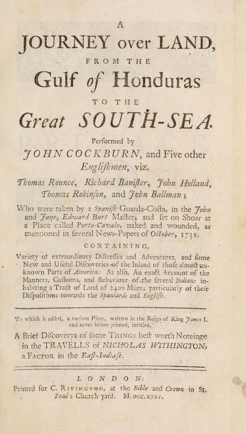 A JOURNEY over LAND, FROM THE Gulf of Honduras TO THE Great SOUTH-SEA Performed by JOHN COCKBURN, and Five other RngUjhnen^ viz. Thomas Rounc€^ Richard Banijlcr^ John Holland^ Thomas Robinfon^ and John Ballman\ Vv^ho were taken by a Spanifh Guarda-Cofta, in the John and Jane.^ 'Ednnard Burt Maft'er, and fet on Shoar at a Place called Porto-Cavalo^ naked and wounded, as mentioned in feveral News-Papers of Odioher^ 1731* CONTAINING, Variety ot extraordinary Diftreffes and Adventures, and fbme - New and Ufeful Difcoveries «of the Inland of tholb almoft un¬ known Parts of America: As alfo, An exadt Account of the Manners, Culloms, and Behaviour of .the feveral in¬ habiting aTradl of Land of i4ooMiles5 particularly of their Difpofitions towards the Spaniards and Engligs, To which is added, a curious Piece, written in the Reign of Kin^ Jame% I. and never before printed, intitled, A Brief Difcoverye of fome Things bell: worth Noteinge in the TRAVELLS of NICHOLAS WITHINGTOIT a Factor in the Eafi-Indiafe. LONDON: Printed for C. Rivington, at the Lille and Crown in St, Lauds Church yard, M.Dcg.xxxy.